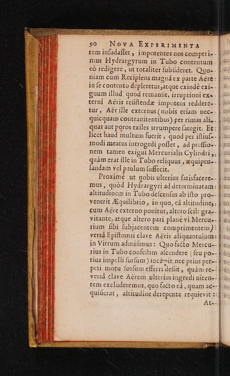 M arid T OL IRR 90 NovA EXPERIMENTA tem infudaffet , impotentes nos comperi- mus Hydrargyrum in Tubo contentum có redigere , ut totaliter fubüderet. Quo- niam cum Recipiens magnáex parte Aere in fe contento depleretur;atque exindé exi- guum illud, quod remaniit, Irruptioni exe terni Aeris re(iftendz impotens reddere- tur, Aer ille externus(nobis etiam nec- modi nieatus introgedi poflet, ad prcffio- nem tamen exigui Mercurialis Cylindii, fandam vel paulum fuffecit. mus, quód Hydrargyri ad determinatam yenerit Equilibrio , in quo, eà altitudine, rium [ibi fubjacentem. comprimentem quiücrat, altitudine derepente requievit : At-