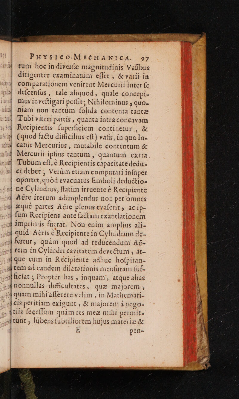 W4 tum hoc in diverfz magnitudinis Vafibus | ditigenter examinatum eflet , &amp; varii in i4 comparationem venirent Mercurii inter fe m4 defcenfus, tale aliquod, quale concepi- ij musinveftigari poffir; Nihilominus quo. wu niam non tantüm folida contenta tantz T'ubi vitrei partis , quanta intra concavam dj Recipientis fuperficiem continetur , &amp; id (quod fa&amp;u difficilius eft) vatis, in quo lo- 0. catur Mercurius, routabile contentum &amp; »| Mercurii ipfius tantum , quantum extra. ium Tubum eft, é Recipientis capacitate dedu- «| ci debet ; Verüm etiam computari infuper | oportct, quod evacuatus Emboli deductio- 4t ne Cylindrus, ftatim irruente é Recipiente 4 Aere iterum adimplendus non per omnes ii qué partes Aére plenus evafent, ac ip- (i fum Recipiens ante fa&amp;am exantlationém qd imprimis fucrat. Non enim amplius ali- id quid. Aéris &amp; Recipiente in Cylindzum de- »il fertur , quàm quod ad reducendum A&amp;- 4j rem in Cylindri cavitatem devectum , at- | que eum in Récipiente adhuc hofpitan- «I tem ad. eandem dilatationis menfuram fuf- iil ficiat ; Propter has , inquam; atque alias 4d nonnullas difficultates , quae majorem ; 4] quam mihiafferere velim , in Mathemati- 4d CIs peritiam exigunt , &amp; majorem à nego- , tiis feccffum quàm res mez mihi permit- «tunt ; lubens fübtiliorem hujus materiz &amp; J 1 il L pene | | | | | |