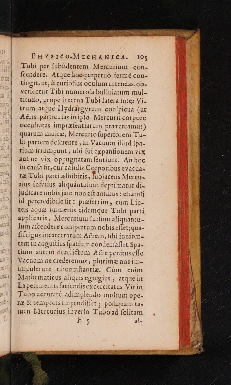 — ——— P PHvsrco-MrcHANICA. 105 Tubi per fübfidentem Mercurium con- fcendere. Atque hoc:perpetuó fermé con- tingit, ut, fi curiotius oculum intendas,ob- verfcotur Tibi numero(ía bullularum mul- titudo, propé interna Tubi latera inter Vi- trum atque Hyditgynum confpicua (ut Aeris particulas inj iplo Mercurii corpore occultatas impraíentiarum pratereamus) quarum multa, Mercurio fuperiorem T'u- bi partem deferente , in io illud fpa- tium irrumpunt ; ubi (ui expanfionem vix aut ne vix oppugnatamíentiunt. An hoc in caufa fit, cur calidis Corporibus evacua- tz; Tubi parti adhibitis, lubiacens Mercu- rius inferius aliquémtalum depritmatur di- judicare Bébikjam non eft animus : etiamfi id percredibi letfit : przíertim, cum Lin- teis aqua immeríis sido Tubi parti applicatis, Mercurium furfum a liquantu- luin afcende ere compertum nobis cílet;qua- fi frigus incarceratum Aerem, Rh iandecus tcm in anguftius fpatium condenfaff.t. $pa- tium autcm derclictum Pire genitus effe Vacuum necrederemus , plurímz nos im- impulerunt circumfiantiz. Cüm enim Matheinaticus aliquis egreg gius , atque in Experimenti: faciendis excercitatus Vitia Tubo accurate adimplendo multum ope- Ig &amp; temp oris impendifiet ; poftquam tà mn Mercurius inverfo Tubo ad folitam k Es als