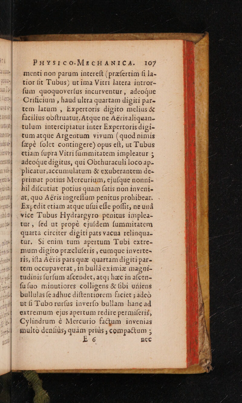 menti non parum intereft (praferrim fi la- tior fit Tubus) ut ima Vitri latera intror- fum Lus ndun incurventur, adeoque Crificiam , haud ultra quartam digiti par- tem latum , Expertoris digito melius &amp; facilius ooftruatur. Atque ne Aérisaliquan- tülum interciplatur inter Expertoris digi- tum atque Argentum vivum (quod Sinis [epe folet contiagere) opus eft, ut Tubus etiam fupra Vitri (ümmitatem impleatur 5 adeoque digitus, qui Obthuraculi loco ap- plicatur,accumulatum &amp; exuberantem de- primat potius Mercurium, eju(que nonni- hil difcutiat potius quam fatis non inveni- at, quo Aérisingreffum penitus prohibeat. Ex, edit etiam atque ufui effe poffit, ne uná tur, fed ut propé cjuídem fummitatem quarta circiter digiti pats vacua relinqua- tur. S1 enim tum apertum Tubi extre- mum digito przcluferis , eumque inverte- ris, ifta Aeris parsquz quartam digitipar. tem occupaverat , in bülláeximiz magui- tudinis furfum afcendet, atq; hac in afcen- fufuo minutiores collicens &amp; bi uüiens bullulas fe adhuc diftentiorem ciet ; adeo ntfi Tuborur(us inverfo bullam bini ad extremum ejus apertum redire permiferi$, Cylindrum é Mercurio fa&amp;um | invenias inulto deníius, quàm prius ; compactum ; E6 pec