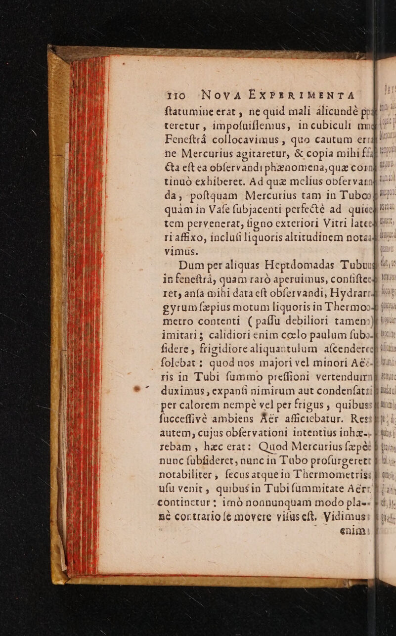 teretur , impofuiflemus, incubiculi mmi Feneftrá collocavimus , quo cautum erigi ne Mercurius agitaretur, &amp; copia mihi fap V^ Ca eft ea obfervandi phanomena,quz coin]! tinuó exhiberet. Ad quz melius obfervaro da; poftquam Mercurius tam in Tuboo[ quam in Vafe fübjacenti perfecté ad. quies! tem pervenerat, igno exteriori Vitri late ri affixo, inclutiliquoris altitudinem notéad' vimus. Dum per aliquas Heptdomadas Tubu: in feneftrà; quam raró aperuimus, contiftec ret; ana mihi data eft obfervandi, Hydrarr. gyrumfzxpius motum liquoris in Thermo | metro contenti ( paífu debiliori tamen:)f iv imitari; calidiori enim coelo paulum fubo- fidere , frigidiore aliquastulum afcenderee folebat : quod nos majori vel minori Ae-[ ris in Tubi fummo preffioni vertenduir duximus ; expanti nimirum aut conden(at: per calorem nempé vel per frigus ; quibus fücceffivé ambiens Aer afficiebatur. Res autem; cujus obfervationi intentius inha., rebam , hac erat: Quod Mercurius fzpéi nunc fuübfideret, nuncin Tubo profurgerett notabiliter, fecusatquein Thermometris: ufu venit, quibusin Tubi fummitate Aerr. continetur: imó noanunquam modo pla». n6 cortrario (e movere vifuseft, Vidimus ^ A enim