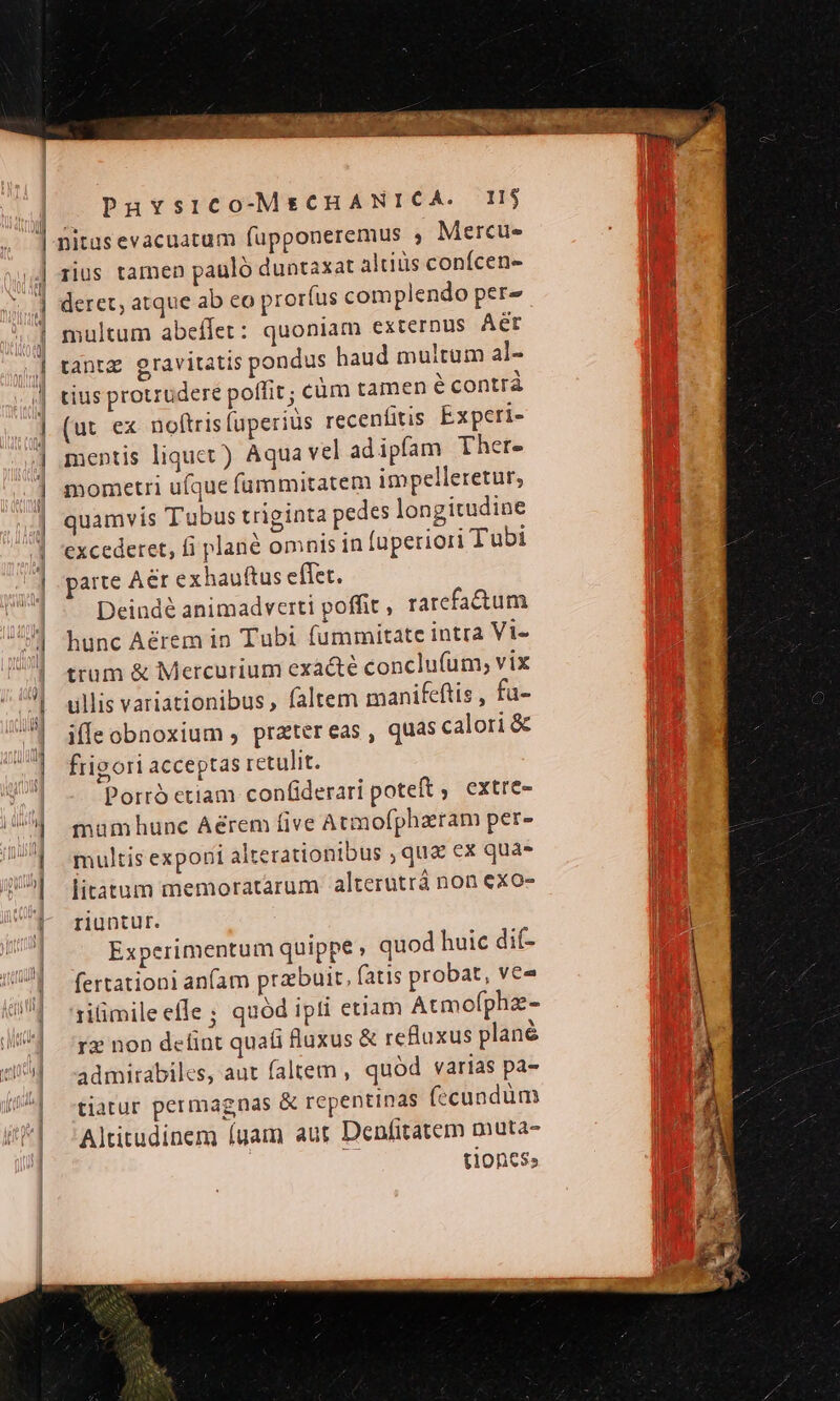 yv nitasevacuatum füupponeremus , Mercue- iius tamen pauló duntaxat altiüs conícen- deret, atque ab co proríus complendo per- multum abeflet : quoniam externus Aer tantz gravitatis pondus haud multum al- tius protrudere poffit; cüm tamen é contrà (ut ex noftris luperiüs recenfitis Experi- mentis liquet) Aqua vel adipfam Ther. mometri ufque fummitatem impelleretur; quamvis Tubus triginta pedes longitudine parte Aer exhauftus effet. Deindé animadverti poffit , ratefactum hunc A&amp;rem in Tubi fummitate intra Vis trum &amp; Mercurium exacte conclufum, vix illis variationibus , faltem manifcftis , fu- iffeobnoxium , pratereas, quas calori &amp; frigori acceptas retulit. Porró etiam confiderari poteft ;. extre- mumhunc Aérem five Atmofphazram per- multis exponi alterationibus , qua ex qua» litàtum memoratarum alterutrá non exo- riuntur. Experimentum quippe , quod huic dit- fertationi anam praebuit, (atis probat, ve 1iüimileefle ; quód ipti etiam Atmofpha- re non delint quali fluxus &amp; refluxus plané admirabiles, aut faltem , quód varias pa- tiatur permagnas &amp; repentinas (ecundum Altitudinem (gam aur Denfitatem muta- 7r tioncss