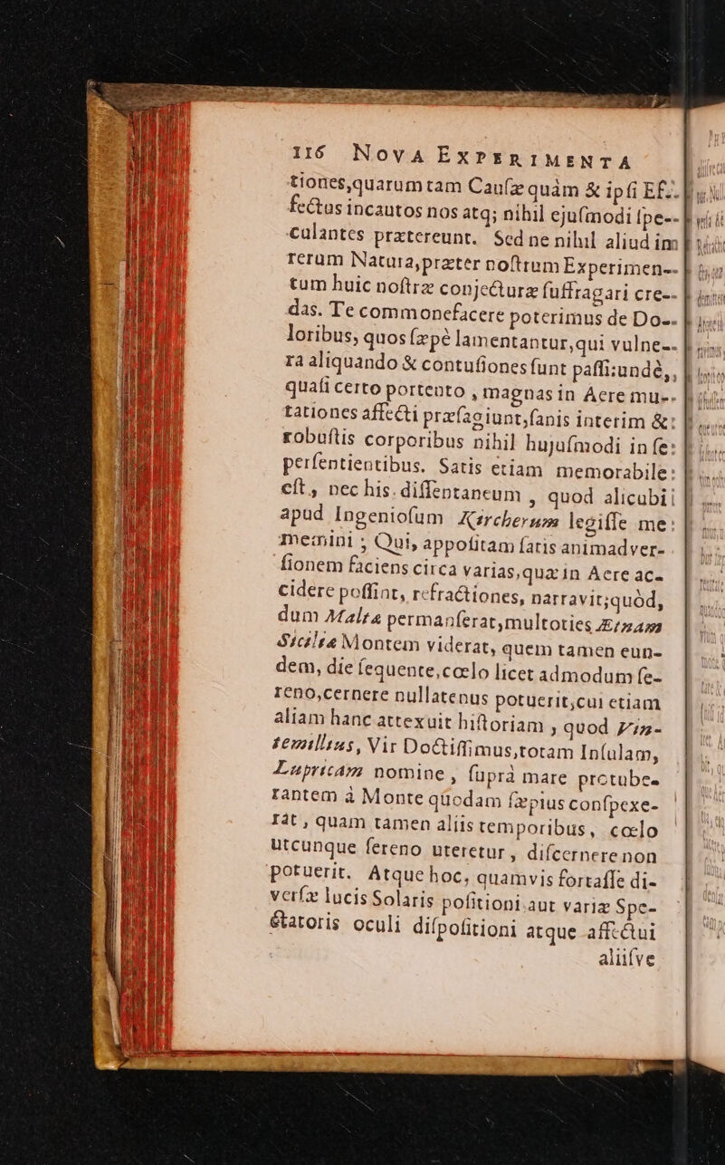 USEDREWCUREIUE WE T EEOICS E DLE DEA ERI cu NES I$ Nova ExPERIMENTA ; tiones,quarum tam Caufze quàm &amp; ipfi E Eu fc&amp;us incautos nos atq; nihil eju(modi Ipe-- «ii caulantes prxtereunt. Sed ne nihil aliud im [ id reram Natura,pratter noftrum Experimen-- | s tum huic noftre conjecture fuffragari cre-- | is; das. Te commonefacere poterimus de Do-- Jus loribus, quos (zpé lamentantur,qui vulne-- | «s rà aliquando &amp; contufiones funt paffi:undé,, quafi certo portento , magnasin Acre mue. tationes affecti prafaeiunt;fanis interim &amp; robuftis corporibus nihil hujufmodi in fe: perfentientibus. Satis etiam memorabile: eft, nec his. diffeptaneum , quod alicubi apud Ingeniofum | Ksrcherguos lezifle me me:nini ; Qui, appofitam fatis animadver- fionem faciens circa varias,qua in Aere ac- cidere poffint, rcfractiones, narravit;quód, dum Malta permanf(erat,multoties E/27455 $S1c2lta Montem viderat, quem tamen eun- EU dem, die fequente,ccelo licet admodum [e- ICno,cernere nullatenus potuerit;cui etiam | aliam hanc attexuit hiftoriam quod 77z- £eztlitus, Vir Doctiffimus,totam In(ulam, Luüpricam nomine , füprà mare protube. rantem à Monte qüodam fa'pius confpexe- T4t , quam tamen aliis temporibus, colo d utcunque fereno uteretur, difcernere non potuerit. Atque hoc, quamvis fortaffe di- verfz lucis Solaris pofitioni.aut varia Spc- étatoris oculi difpofitioni atque affcétui aliifve