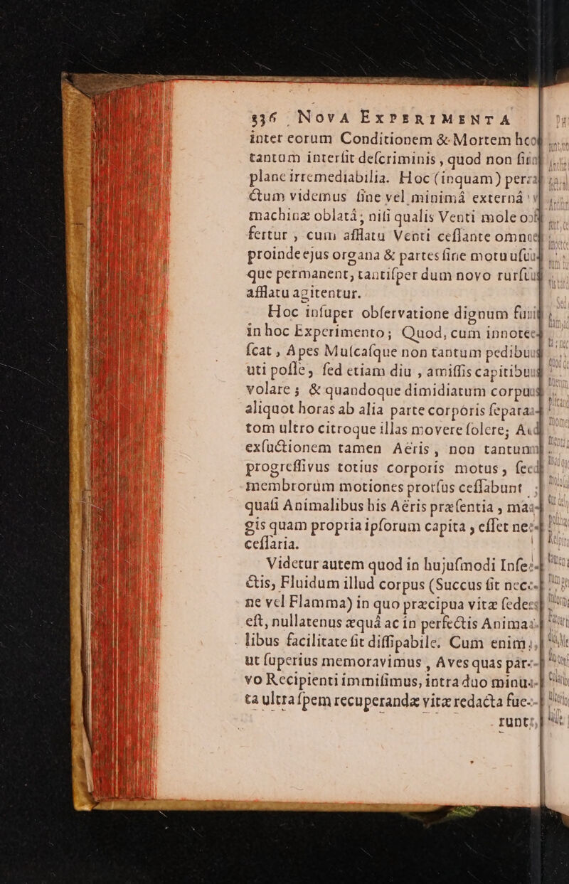 intet eorum Conditionem &amp; Mortem hcol .... tantum interfit defcriminis , quod non fit plane irremediabilia. Hoc (inquam) perzi] i. ctum videmus fine vel minimá externá i] ,.. machioz oblatà; niti qualis Venti mole o8 ,.. fertur ; cum afflatu Venti ceflante omnod) : proindecjus oreana &amp; partes fine motuufuu] , que permanent, tautifper dum novo rurftug afflatu agitentur. Hoc infuper obfervatione dignum fuil in hoc Experimento; Quod, cum innotee4 Ícat , Apes Muícafque non tantum pedibuig uti poffe, fed etiam diu , amiffis capitibuud ^ volare ; &amp; quandoque dimidiatum corpuug aliquot horas ab alia parte corporis fepara tom ultro citroque illas movere folere; A«d exactionem tamen Aeris, non tantunu]. progreffivus totius corporis motus, feci] ^ membrorum motiones prorfus ceffabunt | quati Aníimalibus his Aéris pra(entia , ma: gis quam propria ipforum capita ; effet ne: ceílaria. Videtur autem quod in hujufmodi Infe: &amp;is; Fluidum illud corpus (Succus fit ncc: ne vcl Flamma) in quo przcipua vitz (ede: eft, nullatenus equá ac in perfectis Anima: libus facilitate fit difipabile. Cum enim. ut fuperius memoravimus , Aves quas pár- vo Rccipienti immifimus, intra duo minu: ta ultrafpem recuperanda vita redacta fuc- runt