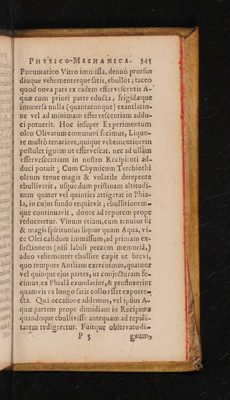 Pneumatico Vitro immiffa, denuó prorfus diuque vehementerque fatis, ebullót ; taceo quod nova pars ex eadem effervefcentis A- qua cum priori parte educta, frigidaque immerfa nulla (quantacunque) e exantlatio- ne vel ad minimam efferve(cenriam addu- ci potuerit. Hoc infuper Experimentum oleo Olivarum communi fecimus, Liquo- re multo tenaciore e,quique vebementiorem poftulet Ligue m ut effervefcat, nec ad ullam cffervefcentiam in noftro Recipienti ad- duci potuit ; Cum Chy micum Tercbi nth oleum tenue magis &amp; volatile derepente ebulliverit , ufque dum priftinam altitudi- nem quater vel quinties attigerat in Phia- 12; in cujus fundo requievit ; ebullitioneme que continuavit , donec ad teporem prope reduceretur. Vinum etiam, CUIR tcnulor fiz &amp; magis fpirituofus is liquor quam Aqua, vi- ce Oleicalidum immiffüm;ad primam ex- fuctionem (nifi labili peccem memoria) adeo vehement S Cod Sing cxpit ut. brevi, quo tempore Antliam A a ca SHE quatüoz vel quinque ejus pa DEM C eu fe« cimus ex Phialá exundarint&amp; profuxerint quamvis ea longo fatis collo efle er exportese &amp;a. Quioctcatione addemus, vel ipfius A- qua partem prope dimidiam in Recipiera quandoque ebulliviffe antequam ad tepidi- tatem redigeretur. Fuitque obfervatudie P3 gium»