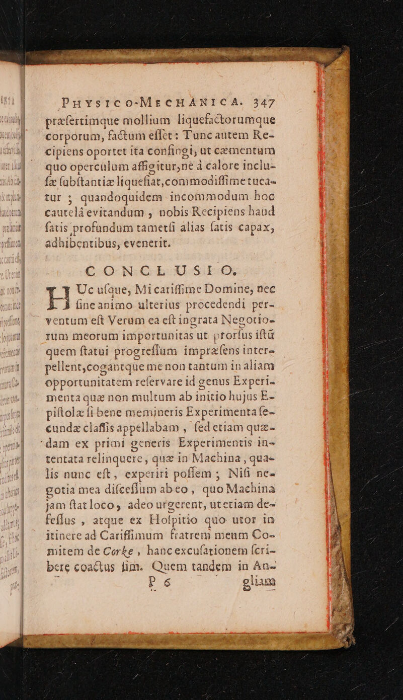 praíertimque mollium uum corporum, factum eflet: Tunc autem Re- cipiens oportet ita confingi, ut cementum quo opercülum affioiturne à à calore inclu- (s (abftantiz] iquefiat, commodiffimetuea- tur 5 quandoquidem incommodum hoc cauteláevitandum , nobis Recipiens h iaud fatis profundum tametíi alias fatis capax; adhibentibus, evenerit. CQ NGL U SiE:€X Uc u(que, Mi cariffime Domine; nec H fineanimo ulterius procedendi per- ventum eft Verum ea eft i ingrata Neootío- rum meorum importunitas ut p ;torlus iftü quem ftatui progreffum imprafens inter» pellent, cogantque me non tantum inaliara opportunitate m refervare id genus Experi- mentaqua non multum ab i initio hujus E- piítola (1 bene memineris Experimenta fe- cundz claffis appellabam , fed etiam quz- tentata relinquere , quz in Machina , qua- lis nunc eft, experiri pol flem ; Nifi ne- gotia mea difceffum abeo , quo Machina jam ftat loco, adeo urgerent, utetiam de- feflus , atque ex Holp jlitio quo utor in itinere ad Cariffimum atrend meum Co- mitem de Corke , hancexcu(ationem (cri- bcre coactus fim. Quem tandem in án- P 65 glium