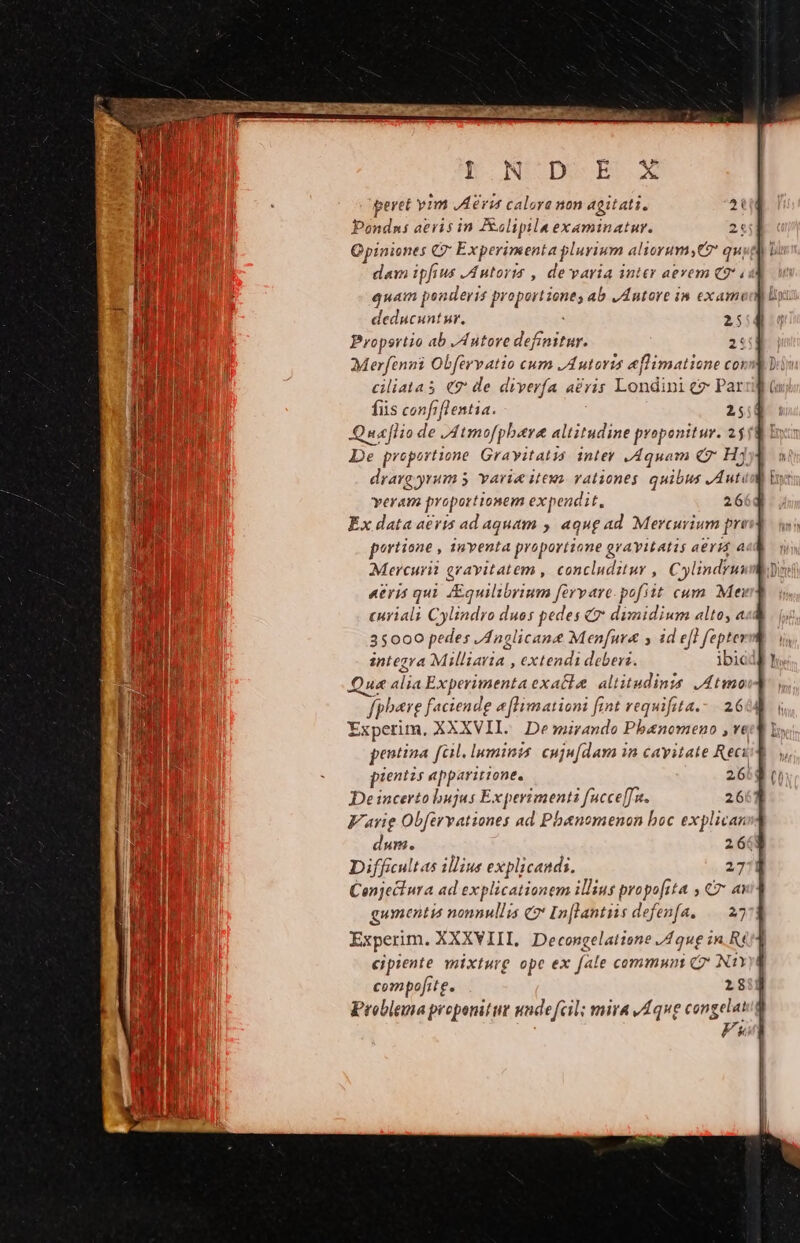 h*OoNSDSR X peret yim JA eri calore non agitati. Pondns aeris in Rulipila examinatuyr. Opiniones C CE xperimenta plurium aliorum, qu dam ipfius JA ntorts , devaria inter aevem Q9 « quam ponderis pr putt) ab J Autore i5 exam deducunt ur. 25 Propertio ab ,Antore definitur. 2: Merfenni Obfcrvatio cum A utovus eflimatio ne coi cliatas €? de diverfa aéris Londini e: Par fus confi[l entia. 25 Quaflio de JAtmofpbere altitudine proponitur. 2$ De proportione Grayitatia. inler Aquam (7 Hj drarg yrum 5 varie iteuy vationes quibus JAuti yeram proportionem expendit, 26 Ex data aeris ad aquam ; aque ad Mercurium pri portione , AYERS proportione g AY1LALLLS aeris r Mercurii gravitatem , concluditur , Cylindrui «eris qui quilibrium fervare pofiit cum Mei curiali Cylindro duos pedes € dimidium alto, a 35000 pedes Anglicane Menfur&amp; y id efl fepte integra pes: extendi debers. ibic Qu« uM Fapeipitnéa exatla altitudinis ,Atmo fpbere faciende 4 [limationi fint vequifita.- 26 Experim. XXXVII. De mirando Ploniovrue » Yt pentina fal. luminis cujufdam in cavitate Reci pientis apparitione. 26: Deincerto bujus E xpermenis [ucceff n. 26 Farig Obfervationes ad Pbanomenon boc explican dum. 264 Difficult as illius explicandi. 27 Cenjeciura ad explicationem illius propo[ita y C7 a gumentia nonnullis C In[lantiis defenfa, | 27 Experim. XXXVIII, Decongelatione /4 que in. Rt eipiente mixturg ope ex [ale commun (7 N1Y compofite. 18 Problema proponitur undefcil; mira v 4que congelat Fk