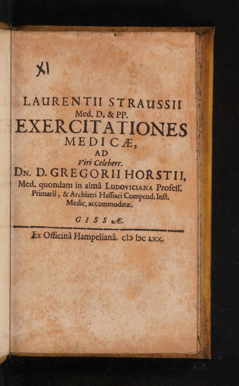 LAURENTII STRAUSSII Med, D, &amp; PD, (EXERCITATIONES | MEDICZAE, | | AD | Viri Celeberr. | |Dx. D. GREGORII HORSTII, |. Med, quondam in almà LupoviciaNA Profeff; | Primarii , &amp; Archiatri Haffiaci Compend, Inft, | Medic, accommodate, | OPE ES SLE 1 Sure GMIEDEND GocnE HIN GEI MEN GuEtetus ausus GESSSUSNUN) SEEDRRRESS (iygrtncsteny £x Officinà Hampelianá. clo lc xx,