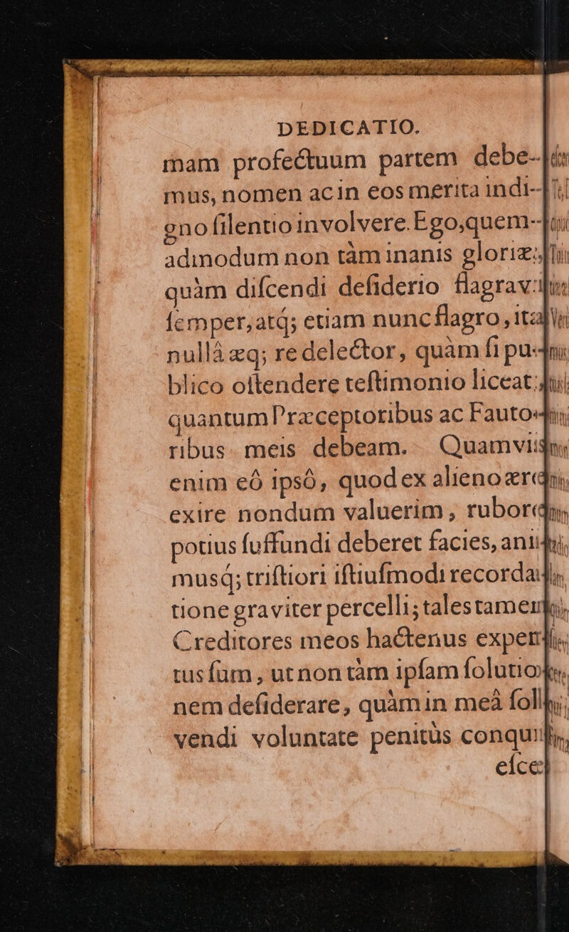 mam profectuum partem debe--[áx mus, nomen acin eos merita indt-J7; no filentioinvolvere.Ego;quem-]Ju quàm difcendi defiderio. flagrav:mus Ícmper,;atq; etiam nunc flagro , ital nullà eq; re delector, quàm fi pu: ini blico ottendere teftimonio liceat ji quantum Przceptoribus ac Fauto: ribus. meis debeam... Quamvi: enim €ó Ipsó, quodex alieno eri, exire nondum valuerim , rubor, potius (uffundi deberet facies, ani musq; triftiori iftiufmodi recordadi; tione graviter percelli;talestamemk, Creditores meos hactenus experi. tusfüm , ut non tàm ipfam folutioe. nem defiderare, quàmin meà follhy; vendi voluntate penitüs conquiij eice] |