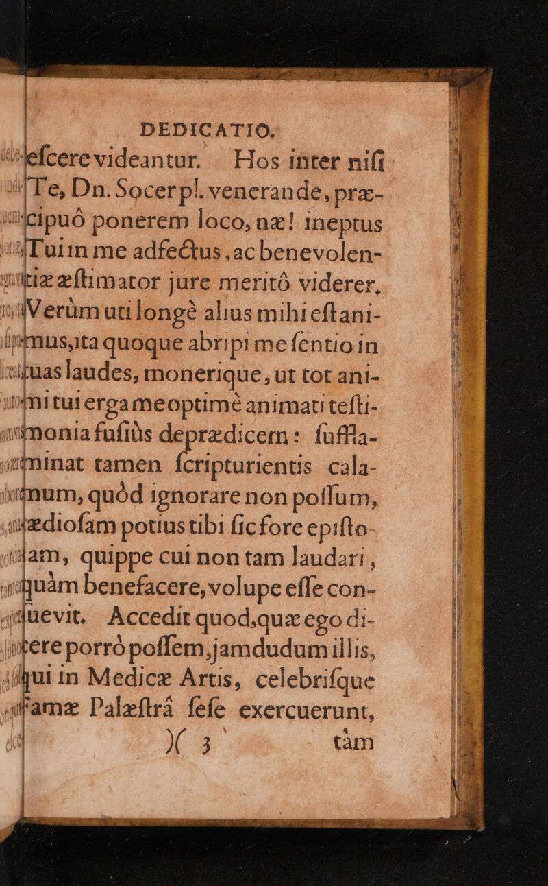 Wdibdniriieen as Hos inter nifi A Te. Dn.Socerpl. venerande, pra- cipuó ponerem loco, nz! Ineptus uiin me adfectus .ac benevolen- lis zítimator jure meritó viderer, Tof 3 V erüm uti longe alius mihi eftani- mus, ita quoque abripi me fentio in sis laudes, monerique, ut tot ani- | 1 tui ergameoptimé animati tefli- monia fufiüs depredicem : fuffla- minat tamen Ícripturientis. cala- um, quód i ignorare non potlum, Mlidiotes potius tibi ficfore epifto- jt dam, quippe cui non tam laudari , idquàm benefacere, volupe effe con- tego Accedit quod.quz ego di- jmfere porró poffem,jamdudum illis, qui in Medicz Artis, celebrifque - Paleftrà fefe exercuerunt, VAN