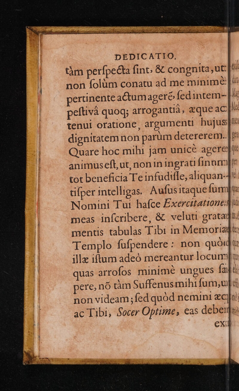 tàm perífpecta fint; &amp; congnita;ut: I. non folüm conatu ad me minime |^ pertinente aCctumagere (edintem- | 4 peftivà quoq; arrogantià, deque aC tenui oratione, argumenti. hujus dignitatem non parum detererem.. ip Quare hoc mihi jam unice ageret: animuseft,ut, non in ingrati finam[r tot beneficia Te infudifle, aliquan-4t. üifper intelligas. Aufus itaque funt Nomini Tui hafce Exercitation meas infícribere, &amp; veluti gratadti mentis tabulas Tibi in Memoriadt: Templo fufpendere : non quód t ille iftum adeó mereantur locunm[u quas arrofos minime ungues fajà pere, nó dàm Suffenusmihifum,u][ d non videam ;fed quód nemini zc] ac Tibi, Socer Optime, eas deberi