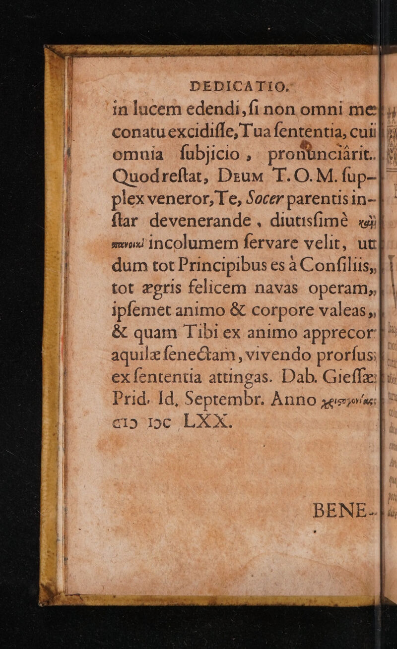 in lacem edendi,fi non omni mel; conatu excidiffe, Tua fententia, cui | omuia fubjicio ,. pronbnciárit. | Quodreflat, Dzuw T. O.M.fup-]- lex veneror, Te, Socer parenusin-]. flar devenerande , diutisfimé. «à mii incolumem fervare velit, uc] dum tot Principibus es à Confiliis, | 1 tot zeris felicem navas operam, | ipfemet animo &amp; corpore valeas] &amp; quam Tibi ex animo apprecor |  aquilz fenectam, vivendo prorfus]. ex fententia attingas. Dab. Greffe] Prid. Id, Septembr. Anno esi; | * él5^loc «LXX: | BENE- |