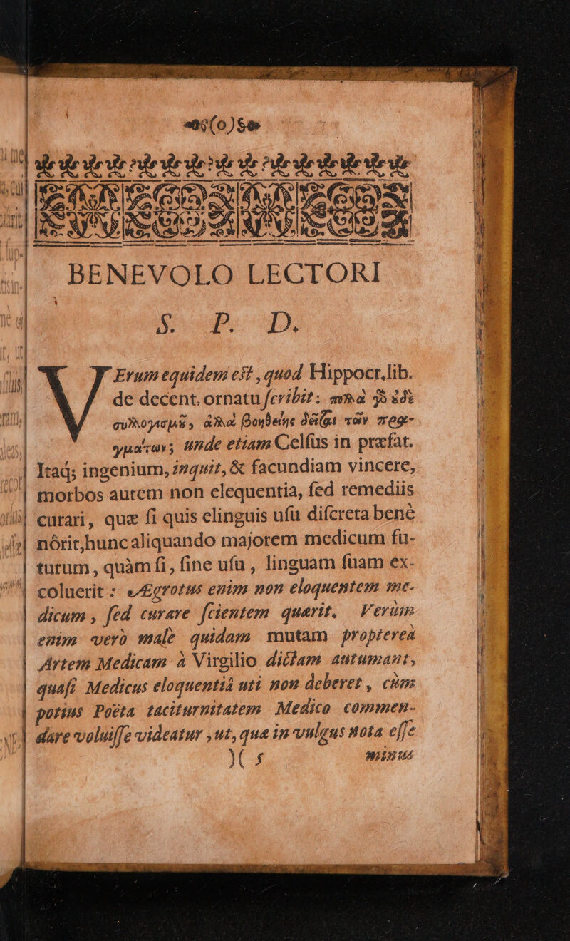  Viet ign or monaste c n EI cd — * S  . CEU pr ree are » 2g d MEIN dT 8 .  : (WEE We crx K^ MEN CH MMC MIU en A  nie iie cil 0 Ire un eo; (0)$9 [EXE IPAERSESEINDSU SITAM E sedi oos | Mo — — MU —— P — — e —ÀÀÀÀ panum mme rcge 8 BENEVOLO LECTORI Woo. | ; Erum equidem es? , quad Hippoct.lib. | de decent. ornatu feribi?: ava 35 38€ / GU 2ATIAS aa onte dé(gi vov 7eg- | yualvevs nde etiam Celfus in pracfat. Itad; ingenium, i74ut, &amp; facundiam vincere, morbos autem non elequentia, fed remediis curari, que fi quis elinguis ufu difcreta bene nórit,huncaliquando majorem medicum fuü- tutum , quàm fi, fine ufu , linguam ftiam ex- coluerit : e/£grotus emim non eloquentem me- dicum , fed curare fcientem. | quarit. Vern i enim «er male quidam mutam propterea l Artem Medicam à Virgilio diciapm autumant, | quafi Medicus eloquentiá uti nou deberet , cum | i potius Pocta taciturmitatem Medico. commen- dare voluifz videatur ,ut, qua in vulgus nota e ffe p. | Y 5 NIEPNUus  m n C. e ——————————— B - - — mH — NEM o HR A »