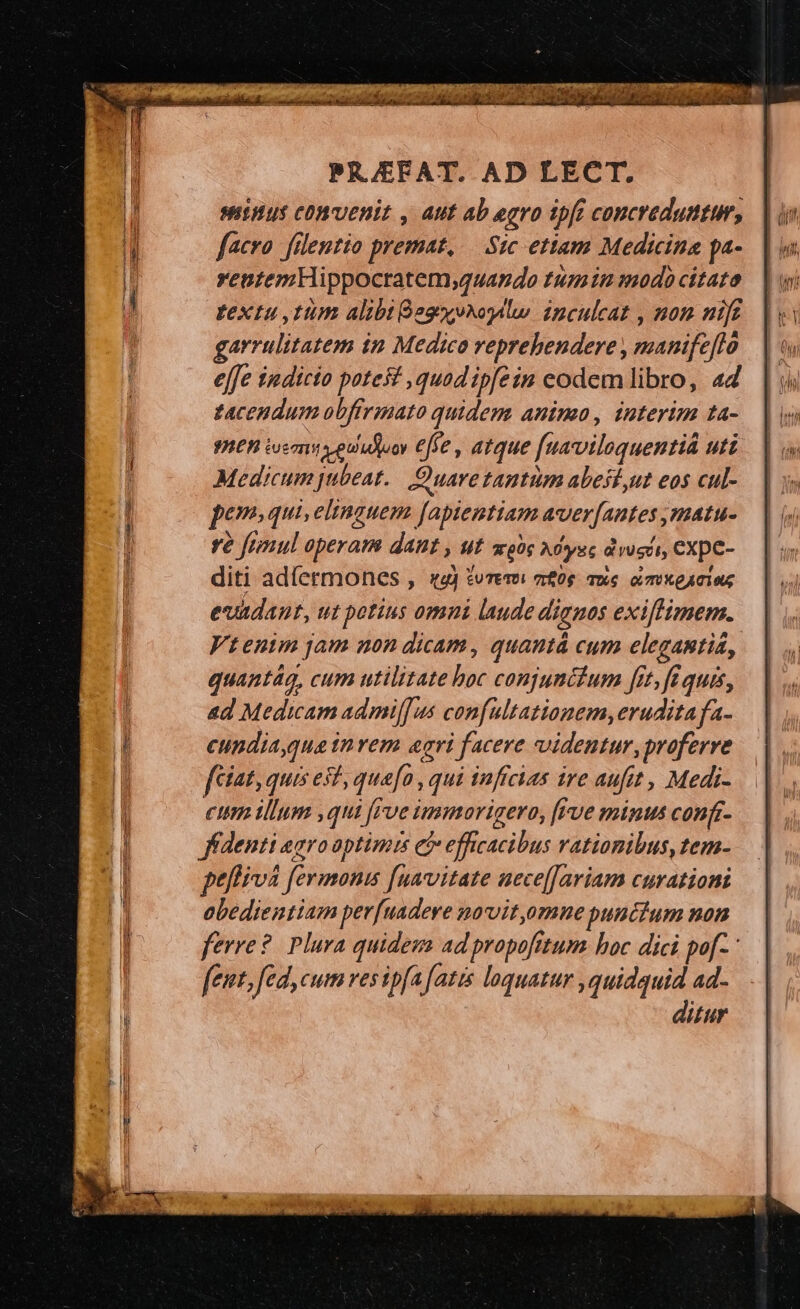 Sinus conuenit , Aut ab egro ipft concreduntum, facro. filentio premat, Sic ettam Medicina pa- ventemHippocratem,guando tumin modo citata textu ,tum alibt Gogyv^ogalw. ipculcat , mom mic garrulitatem in Medico reprehendere , manife[lo effe iudicio potest ,quad ipfein codem libro, a4 zacendum obffrmato quidem animo, interim ta- IER iem v eu'iduoy ffe , atque [uaviloquentid uti Medicum jubeat. Quare tantim abest,ut eos cul- pem. qui, eltnguem [aptentiam aver[antes ,matu- re frnul operam dant , ut soos Adysc dicii, CXpC- diti adíermones , «4j tvrersi m0 uc. i mxeaius evadant, ut potius omni laude dignos exiflimem. Vtenim jam non dicam, quautá cum elegantia, quantág, cum utilitate hoc conjunitum fit, fé quis, &amp;d Medicam admilf us confultationem,erudita fa- cundia qua invem aeri facere videntur, proferre fcíat, quis est quafo , qui infcias ire aufit, Medi- cttm illum ,qui frve immorigero, [rve minus conft- ffdenti agroaptimis ei efficacibus rationibus, tem- ptflivà fermonis [uavitate uece[[ariam curationi obedientiam per[uadere navityomne punctum non ferre? Plura quideza ad propofitum. boc dici pof- fent, fed, cum ves ipfa fatis loquatur ,quidquid ad- ditur