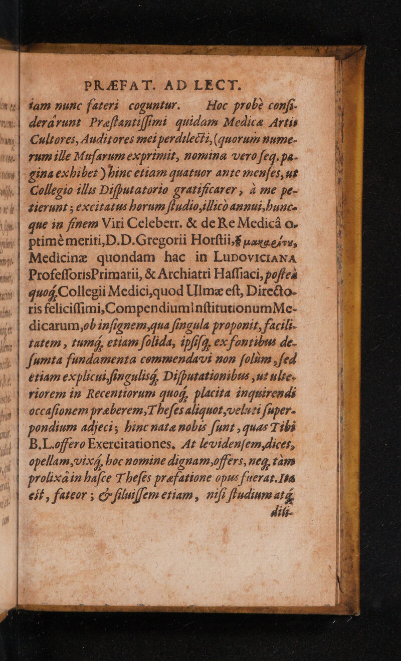 rd d NE | V IM, int | PRJEFAT. AD LECT. derárunt. Proflanti[frmi quidam Media Artis Cultares, Auditores mei perdilecit, (quorum nume- rum ille Mufarum exprimit, nomina vero feq.pa- ina exhibet ) binc etiam quatuor aute anen[es,ut Collegio illis Difputatorio gratifcarer , à me pe- que in fínem Viri Celeberr. &amp; de Re Medicá o. ptimé meriti,D.D.Gregorii Horftii,/$ uasa ofr, quod, Collegii Medici, quod Ulmz eft, Dire&amp;to. ris feliciffimi,CompendiuminflituüionumMe- dicarum,ob infignem,qua finaula proponit, facils- etiam explicui fingulisa, Difputationibus ,ut ule. riorem in Recenttorum quoq, placita inquirendi eccaftonem praberem;1 befes aliquot veluti fuper. B.L.offero Exercitationes, /4z levidenfem dices, opellam;vix4, hoc nomine dignamoffers, neg, tam prolixain ba[ce T befes prafatione opus f uerat.Ita ejf , fateor ; co füluiffem etiam, nifi flndium atá, diá-