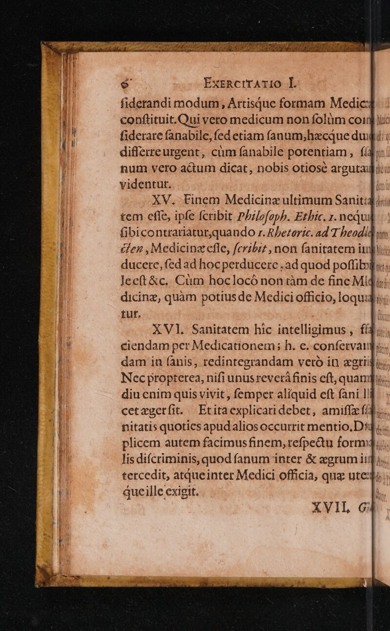 fiderandi modum, Artisque formam Medic] : conftituit. Oui vero medicum non folüm coim iio differreurgent, cüm fanabile potentiam, fidi num vero actum dicat, nobis otiose argutai] dci videntur. n XV. Finem Medicine ultimum Sanit:4 jj; tem efle, ipfe cribit Phuefaphb. Ethic. r. nequi] ducere, fed ad hocperducerc , ad quod poffib» dicinz, quàm potiusde Medici officio, loquidi.; tuf, il XVl. Sanitatem hic intelligimus , fí4;..; Nec propterea, nifi unusreverá finis eft, quami. diu cnim quis vivit, femper aliquid eft fani l!i nitatis quotics apudalios occurrit mentio.D4.,. plicem autem facimus finem,refpedu form. lis difcriminis, quod fanum inter &amp; aegrum iir). tercedit, atqueinter Medici officia, que ute:fi due ille exigit. 1 XVII G4