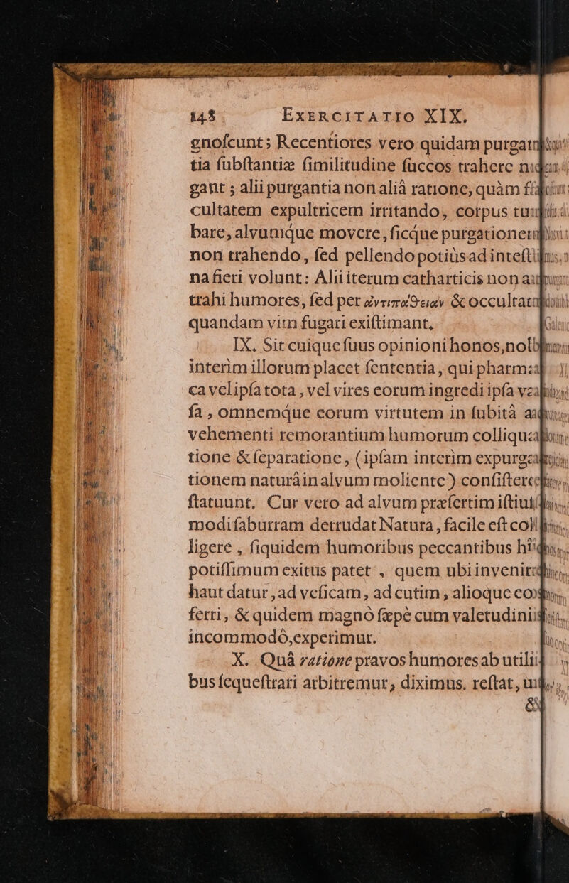 M y e mr mH ran MMONULT P TUE T Ps 145 ExrsRCiTATIO XIX. bonn vim (osati exiftimant, interim illorum placet fententia , qui pharm:a ca velipía tota , vel vires corum ingredi ipfa veil tionem naturàin alvum moliente?) confiftercg:, flatuunt. Cur vero ad alvum praefertim iftiut/l; ligere , fiquidem humoribus peccantibus hi'qho potiffimum exitus patet , quem ubiinvenirgliy,. haut datur , ad veficam, ad cutim , alioque eoo; ferri, &amp; quidem magno fepe cum valetudiniigi;. incommodó,experimur.  X. Quà zatzoge pravos humoresab utili] é