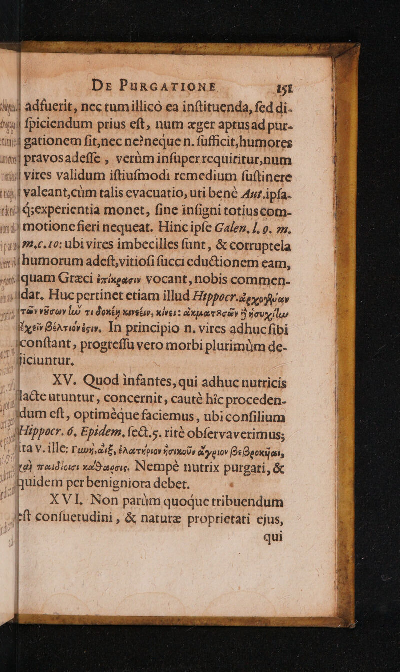 | Ds PuncATIONE. 151 Jim] adfuerit, nec tumillico ea inftituenda, fed di. !ii] fpiciendum prius eft, num zger aptusad pur- tini gationem fit,nec ne?neque n. füfficithumores 5$ pravosadeffe , verüm infüper requiritur,num 5| vites validum iftiufmodi remedium füftinere i; 4 valeant;cum talis evacuatio, uti bené Anz ipfa. (ind q;experientia monet, fine infigni totius com- in1j motionefieri nequeat. Hinc ipfe Ga/ez, /, . zz. np 22e. zo: ubi vires imbecilles fant, &amp; corruptela imifhumorum adeft,vitiofi acci edu&amp;ionem cam, ,11quam Greci izixeae vocant, nobis commen- »;lldat, Huc pertinet etiam illud Eizppocr.ovoywav «uIrév vica lu) v1donén svebv, uives: ja Roy 3 vevilur IExeiv BéArivigiy, In principio n. vires adhucfibi confítant, progteffü vero morbi plurimum de- . Biciuntur, XV. Quod infantes, qui adhuc nutricis , acte utuntur, concernit, cauté hic proceden. ', jydum eft, optiméque faciemus , ubiconfilium - AMippacr. 6, Epidem. (eCt.s. rité obfervaverimus; ^, fta V. ille: ruoy,ai£, EAovT E pi0v 0 ROV d ypiov De Daovajatt, Ja) zradicici xo/Sravocig. Nempé nutrix pur gari, &amp; JQuidem per benigniora debet. UT — XVL Non parümquoque tribuendum Ft confuetudini , &amp; naturz proprietati cjus, qui