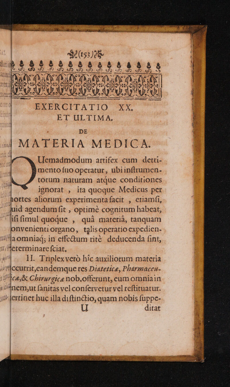 EXERCITATIO ET ULTIMA, DE 4 MATERIA MEDICA. Uemadmodum artifex cum detri- 1 mento fio operatur, ubiinftrumen- j torum naturam atque conditiones gnorat , ita quoque Medicus per .hortes aliorum experimenta facit , euamfi, id agendum fit , optimé cognitum habeat, fifi fimul quoque. , quá materià, tanquam pnvenienti Organo, tglis operatio expedien. laomniad; in sicdun. rité deducenda fint, leterminare fciat, T, Ms — per die vero híc auxiliorum materia TAL [I 9 1 ertinet huc illa diftin&io, quam nobis os | U ditat