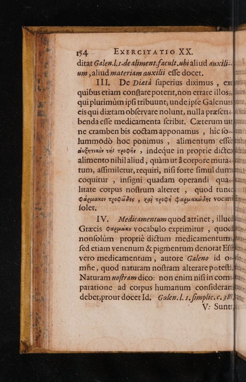 154. ExrRciTATIO XX. ditat GaJen.l.r.de aliment.f acult .ubi aliud auxili--] 172 ,aliud zzateriam auxilii effe docet. I IIL De Die:4 fupetius diximus , exe: cisqui diztamobfervare nolunt, nulla praferi. pi benda effe medicamenta fcribit. Caterum uttppas: ne cramben bis co&amp;tamapponamus , hic fo.-]uz lummodo hoc ponimus , alimentum effe folet, IV. Medicamentum quod attinet , illucdui Grzcis Qeepaxs vocabulo exprimitur , quocdfus noníolüm proprie didum medicamentumipn; fed etiam venenum &amp; pigmentum denotat Ef(ffa,,, vero medicamentum , autore Galego: id ois mhe , quod naturam noftram alterare poteft! fr. Naturam zof/ram dico: non enim nifiin com; paratione. ad. corpus humanum confiderarj debetproutdócetld, Galez.l. r, fezzplic. c. 35! a V: Suntt]