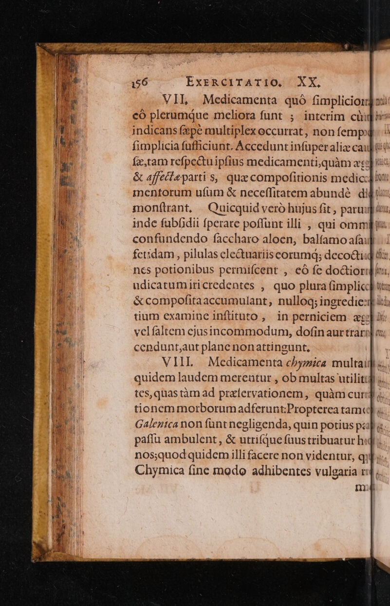 zen Diegaoscass io: Op? 733m cen nap SPP CEU d UI EN T IURA 7V ; ExzRCITATI1O, XX. indicans fepe multiplex occurrat, non femp»] &amp; affecta parti s, que compofirionis medic] mentorum ufum &amp; neceffitatem abundé | didus monftrant, Quicquid veró hujus fit , parui iui inde fubfidii fperare poffunt illi , qui omm confundendo faccharo aloen, baltfamo afauf udicatumiricredentes , quo plura (implic] tium examine inftituto, in perniciem. aeo] jr velfaltem cjusincommodum, dofinaurtrari] o; cendunt;aut plane nonattingunt, | VIII Medicamenta chyzica multaig s... quidem laudem merentur , ob multas utilitid j... tes, quas tàm ad pralervationem, quàm cur]; tionemmorborumadferunt;Propterea tam«] 4. Galentca non funt negligenda, quin potius papa pafíu ambulent, &amp; utrifque faustribuatur hid; nos;quod quidem illi facere non videntur, qi]... Chymica fine modo adhibentes vulgaria ri