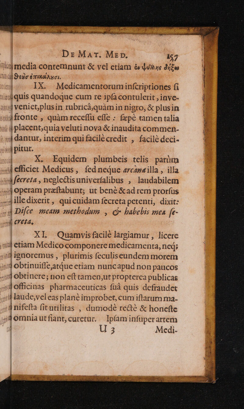 Ds Mar. Mer. 457 itjimedia contemnunt &amp; vel etiam &amp;qdvaoe 24e Iu Sede émis: ad IX. Medicamentoruminfcriptioncs fi :ijquis quandoque cum re ipfa contulerit , inve- 1$ veniet,plusin rubricá;quàm in nigro, &amp; plusin iid fronte , quàm xeceffü effe : (pé tamen talia i d placent;quia veluti nova &amp; inaudita commen- i;mj dantur, interim quifacilécredit , facilé deci- isi pitur.  X, Equidem plumbeis telis parium si elicie: Medicus, íedneque arcasarilla , illa qul fecreza , neglc&amp;tisuniverfalibus , laudabilem qj operam przftabunt; ut bené &amp;ad rem prorfus h d illedixerit , quicuidam fecreta petenti, dixit: d Difce. meat methodum |, C habebis mea [e- il creta, XI Quamvisfacilé largiamur , licere ni etiam Medico componere medicamenta neq; iil ignoremus , plurimis feculiseundem morem jo ébtincitre atque etiam nuncapud non paucos i] obtinere; non e(t ramen,ut Propterca publicas  officinas pharmaceuticas füà quis defraudet ,;IMaude,vel eas plané improbet, cum iftarum ma- ; a nifefta fiturilitas , dumodé re&amp;é &amp; honefte P omniautfiant,curetur. lpíaminfüperartem r U 2 Medi-