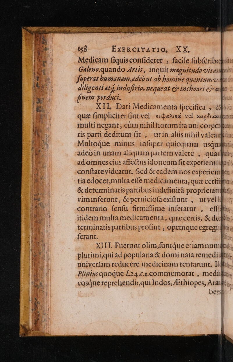 Medicam fiquisconfideret ; facile fübfcribegpii: Galezo.quando Artis , inquit »zagnitudo vitaiMo: feperat humanam adeo ut ab basmine quantum. diligenti at, induffrio, nequeat e$» inchoari cj-ai pot ffem perduci. Di XIL Dati Medicamenta fpecifica , ? quz fimpliciterntvel x«pama vel xag: multi negant , cüm nihil horumita uni corecopui: ris parti deditum fit , utin aliisnihil valeaufiu: Multoque minus infuper quicquam usquifzci adcoin unam aliquam partem valere , quail hun ad omnes ejus affe&us idoneum fit experientiiquii conftarevideatur, Scd & cadem nos experiempa: tiaedocet,multa effe medicamenta, quz certiiftu;; & determinatis partibusindefinità proprietatqiic;; viminferunt, & perniciofaexiflunt ,' ut vel! contrario fenfu firmiffime inferatur , effi itidem multa medicamenta, quz certis, & deitas; terminatis partibus profint , opemque eegregiidllo ferant. n XIII. Fuerunt olim,füuntque eciam numqtxi;. plurimi,quiad popularia & domi nata remediighü,, univerfam reducere medicinam tentarunt, Itqfu, Pligtus quoque 424.c4.commemorat , medii, cosque reprehendigqui Indos, ZEthiopes, Arift), bessp