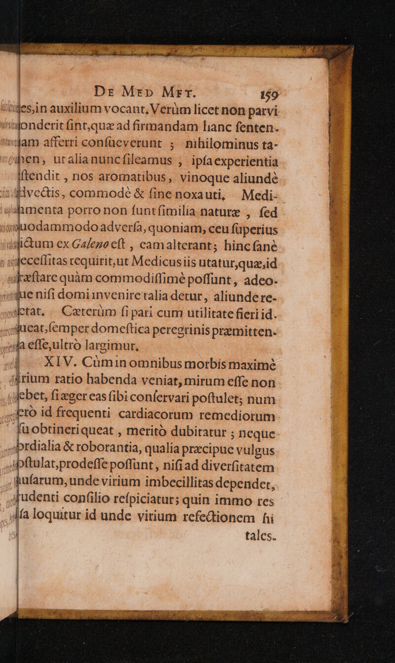 wjes,in auxilium vocant, Verüm licet non parvi !(jonderit fint,qua ad firmandam hanc fenten. am afferri confüeverunt ; nihilominus ta- iftendit , nos aromatibus, vinoque aliundé Vimenta porro non funtfimilia nature , fed aduodam modo advería, quoniam, ceu füperius ldsfitum ex Galeno eft , camalterants hinc fane ulkeftare quàm commodiffimé poffunt, adeo- «que nifi domi invenire ralia detur, aliunde re- abetat, «— Caterüm fi pari cum utilitate fieri id. «ifueat,(emper domeftica peregrinis premitten- iila effeultro largimur, 44 XIV. Cüminomnibus morbis maxime ijrium ratio habenda veniat, mirum effe non | y ebet, fizger cas fibi coníervari poftulet; num 4j to id frequenti cardiacorum remediorum ^ fuobtineriqueat , meritó dubitatur ; neque ,prdialia & roborantia, qualia precipue vulgus ,jbftulat;prodeffe poffunt , nifiad diverfitatem , dufarum, unde virium imbecillitas depender, | jjudenti confilio refpiciatur; quin immo res , Ma loquitur id unde. virium refectionem hi ! tales. p YES —