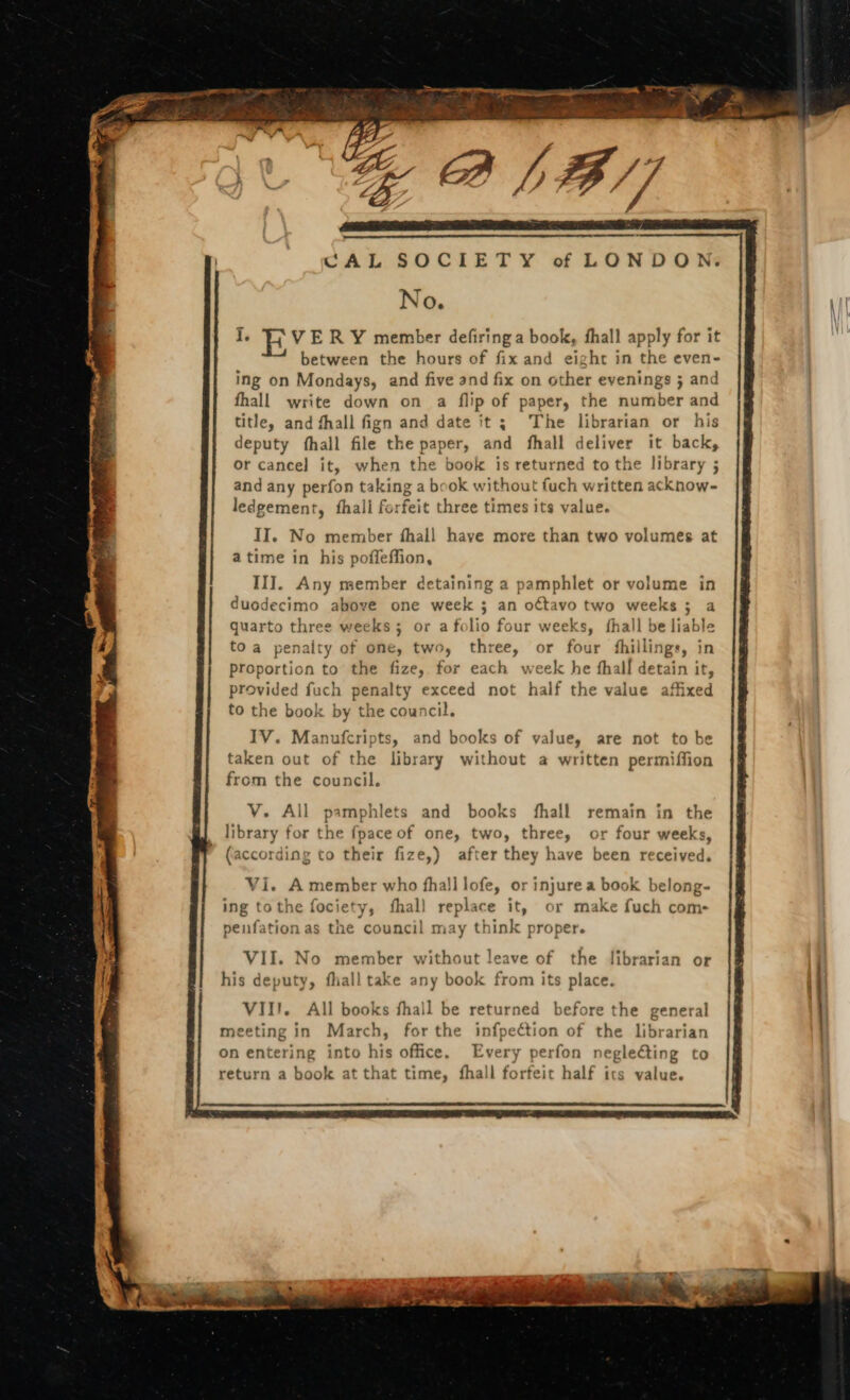 CAL SOCIETY of LONDON: No. I V E R Y member defiring a book, fhall apply for it between the hours of fix and eight in the even- ing on Mondays, and five and fix on other evenings ; and fhall write down on a flip of paper, the number and title, and fhall fign and date it ; The librarian or his deputy íhall file the paper, and fhall deliver it back, or cancel it, when the book is returned to the library ; and any perfon taking a bcok without fuch written acknow- ledgement, fhali forfeit three times its value. II. No member ífhall have more than two volumes at atime in his poffeffion, III. Any member detaining a pamphlet or volume in duodecimo above one week ; an octavo two weeks ; a quarto three weeks; or a folio four weeks, íhall be liable toa penalty of one, two, three, or four fhillings, in proportion to the fize, for each week he fhall detain it, provided fuch penalty exceed not half the value affixed to the book by the council. IV. Manufcripts, and books of value, are not to be taken out of the library without a written permiffion from the council. V. All pamphlets and books fíhall remain in the library for the fpace of one, two, three, or four weeks, (according to their fize,) after they have been received. Vi. A member who fhalllofe, or injure a book belong- ing tothe fociety, íhall replace it, or make fuch com- peufation as the council may think proper. VII. No member without leave of the librarian or his deputy, fhall take any book from its place. VII. All books fhall be returned before the general March, for the infpection of the librarian meeting in : Every perfon negleCting to on entering into his office. return a book at that time, fhall forfeit half its value.