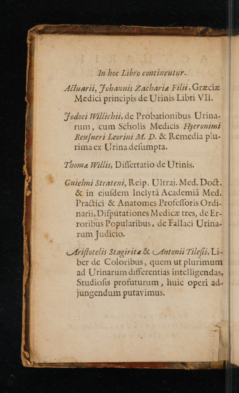 In boc Libro continentur. Atluarii, Tohauuis Zachariae Filii , Grzciz Medici principis de Urinis Libri VII. SFodoci Willicbii,de Probationibus Urina- rum, cum Scholis Medicis Hyeronimz Reu[neri Leorini M. D. &amp; Remedia piu- rimaex Urinadefumpta. Tbone Willis, Differtatio de Utinis. Guielmi Strateni, Keip. Ultraj. Med. Do&amp;. &amp; in cjuídem Inclytà Academià Med. Pra&amp;ici &amp; Anatomces Profefloris Ordi- narii, Difputationes Medica tres, de Er- roribus Popularibus, de Fallaci Urina- rum Judicio. vItiflotelis Stagiritae &amp; «Uatoni T. Hefri, Li3 ber de Coloribus, quem ut plurimum ad Urinarum differentias intelligendas, | Studiofis profuturum , huic operi ad- jungendum putavimus.