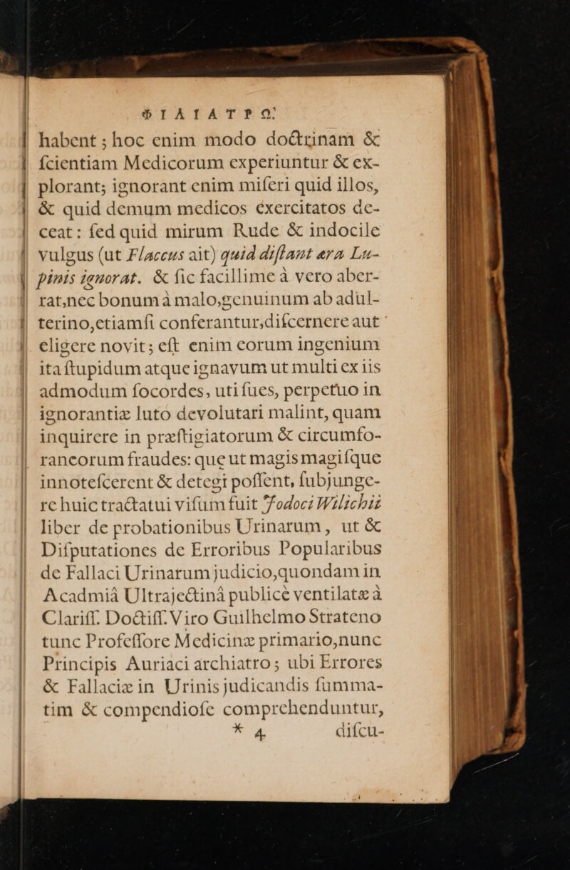 —— À— (üt | € deem — mi — $IAIATP?PO. habent ; hoc enim modo do&amp;trinam &amp; ícientiam Medicorum experiuntur &amp; ex- plorant; ignorant enim miferi quid illos, &amp; quid demum medicos €xercitatos dc- ceat: fed quid mirum Rude &amp; indocile vulgus (ut F/accus ait) quid aiflant era Lu- pínis ignorat. &amp; fic facillime à vero aber- rat)nec bonumà malo;genuinum ab adul- terino,ctiamfi conferantur,diícernere aut eligere novit; eft enim eorum ingenium itaftupidum atqueignavum ut multi ex iis admodum focordes, uti fues, perpetuo in ienorantiz luto devolutari malint, quam inquirere in praftigiatorum &amp; circumfo- rancorum fraudes: que ut magis magifque innotefcerent &amp; detegit poffent, fubjunge- rc huic tractatui vifum fuit /odocz Wzlichiz liber de probationibus Urinarum, ut &amp; Difputationes de Erroribus Popularibus de Fallaci Urinarum judicio,quondam in Acadmiá Ultraje&amp;iná publice ventilata à Clariff. DoGiff. Viro Guilhelmo Strateno tunc Profeffore Medicinz primario,nunc Principis Auriaci archiatro; ubi Errores &amp; Fallaciz in Urinisjudicandis fumma- tim &amp; compendiofe comprehenduntur, * a4 diícu-