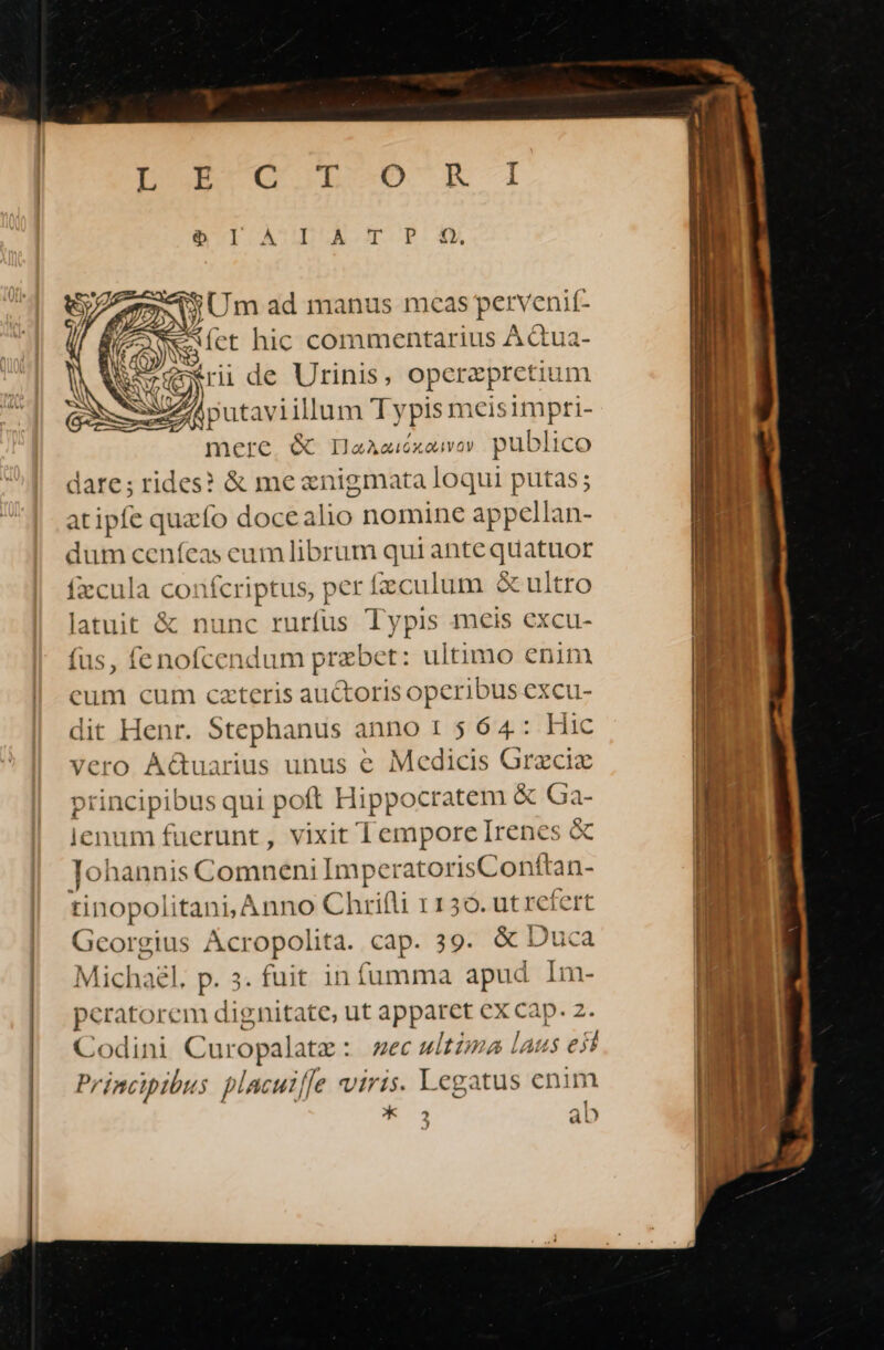 IUEUQUL-D ER i1 Gl AULDLZOACGDOP.OX »U S Um ad manus meas perv enif- (CON hic d AQua- 7, put taviillum Typisn hkis impti- mere. &amp; IaAeiéxaweov pt ublico dare; rides? &amp; me wage ro putas; atipfe quzfo Wer lio nomine appellan- dum ceníeas eum librum qui ante quatuor fzcula confcriptus, per fzculum &amp;ultro latuit &amp; nunc rurfüs Typis meis excu- fus, fenofcendum pue : ultimo enim eum cum czteris auctoris operibus excu- dit Henr. Stephanus anno 1 5 64: Hic vero AGuarius unus e Medicis Grzciz principibus qui poft Hippocratem &amp; Ga- lenum fuerunt, vixit Tempore Irenes &amp; Tohannis Comneni ImperatorisConftan- tinopolitani, Anno Chrifli 1150. ut refert Georgius Acropolita. cap. 39. &amp; Duca Michagl. p. 3. fuit infumma apud Im- peratorem dignitate, ut apparet ex cap. Codini Curopalate : ec witima Laus P Principibus placuiffe viris. Legatus enim óK 2 ab J