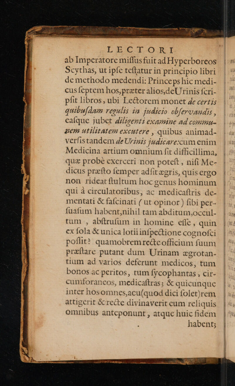 LEUCZTI-OJOGI ab Imperatore miffusfuit ad Hyperboreos Scythas, ut ipfe teflatur in principio libri de methodo medendi: Princeps hic medi- cusíeptem hos,preter aliosdeUrinis fcri- píit libros, ubi Lectorem monet de certis quibu[Aam regulis ia judicio obfervandis , caíque jubet A/ezt: examine ad commu- gem utilitatem excutere , quibus animad- verfistandem Ze Urzzis judicare:xcum enim Medicina artium omnium fit difficillima, quz probé exerceri non poteft , nifi Me- dicus prafto femper adfit xgris, quis ergo non rideat (tultum hoc genus hominum qui à circulatoribus, ac medicaflris de- mentati &amp; fafcinati ( ut opinor ) fibi per- fuafum habent,nihil tam abditum,occul- tum , abftrufum in homine efle, quin ex fola &amp; unica lotii infpe&amp;tione cognofci poflit? quamobremre&amp;c officium fuum preftare putant dum Urinam zgrotan- tium ad varios deferunt medicos, tum bonos àc peritos, tum fycophantas , cir- cumforancos, medicaftras; &amp; quicunque inter hosomnes,acu(quod dici folet)rem attigerit &amp; recte divinaverit cum reliquis omnibus antcponunt, atque huic fidem habent;