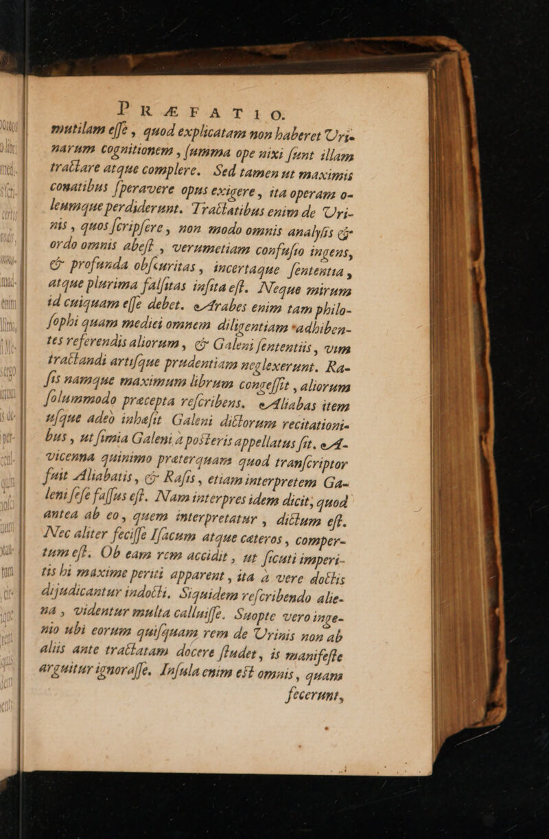 Pnerarrio. mutilam effe , auod explicatam non baberet rj. parum cognitionem , (umma ope uixi [unt illam tratlare atque complere. Sed tamen ut A XIWBILU conatibus [peravere opns exigere , ita operam o- leumaque perdiderunt. Tratlatibus enim de Uri- i$ , quos [cripfere, mom smodo omnis analyíss ca ordo omanis abeft , verumetiam confufto ingens, c profuuda ob[curitas , incertaque fententia , atque plarima falfitas iz[ita eff. AIeque zairuns id cuiquam e[Je debet. e^rabes enim tam philo- fophi quam mediei omnem diligentiam *adbiben- te5 Yeferendis aliorum, ci Galeni fententis , vim traitandi artifque prudentiam neglexerunt. Ra- fts namque maximum librus conge[J;t , aliorum olummodo precepta vefcribens. e Aliabag item u[que adeo inbafitt. Galeni diclorum vecitatiozi- bus , ut fimia Galeni 2 po3teris appellatus fat. e A- UiCEHMA quinimo prateraquams quod tran[criptor fuit Aliabatis , c5 Rafts , etiam interpretem Ga- leni fefe falus eff. INamintevpres idem dicit, quod antea ab eo, quem mterpretatur ,. ditum eff. Nec aliter fecilfe Ifacum AtqH€ Catér0S , COmper- Um eft. Ob eam vem accidit , ut ftcati imperi - L5 hi maxime periti apparent , ita à vere dotis dijadicautur indotH, Siquidem vefcribendo alie. 4A, videntur mulla calluiffe. Óuopte vero inge- io ubi eorum quifquam rem de Urinis non Ab alüs ante tratlatam docere [ladet , is manifefle arguitur ienora[fe. Infula enim eft omnis , quam fecerunt,