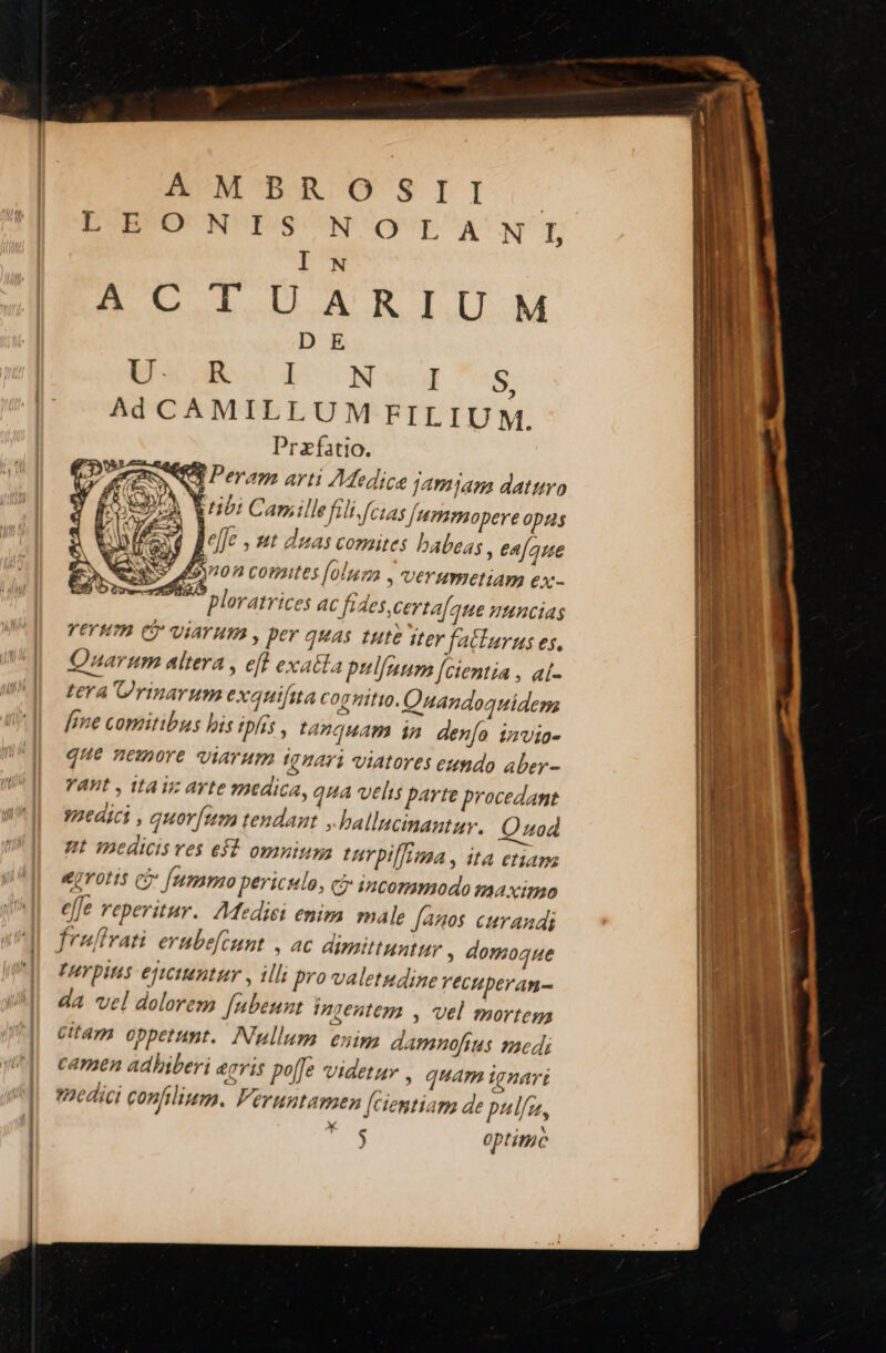 EUNPROSII:. BD^BO' N' rs I COPURÓOCRUNISE I N S MLLZIDLARIIM D E Eu Neg s Ad CAMILLUM FILIUM. Przfatio. Peram arti Medice jamyam datturo hii Canrillefili (cias Jummopere opus lele , ut duas comites babeas , eafaue Gon comites [ola , UETHWIOHAW €x - P ploratrices AC fides certa[aue HHHCIAS VETHTB Cj VÍATHIA , per quas tute iter fa(lurus es, Qnarum altera , efl exatta pulfuum [cientia , al- tera Prinarum exauifita cognitio. Onandoguiderm [ime comitibus his ipfis , tanquam in. den[o ivvia- que nemore viarum ignari viatores eundo aber- VADt y VA V avte medica, qua velis parte procedant vaedici , quor[um tendant .ballucimautar. Quod 7L 1Bedicis ves ef? omnium tarpilfonaa , IA etian ejotis c [umm periculo, ci incommodo ma ximo effe reperitur. 7Mediei enim male fanos curandi fralfivati erubefeunt | ac dimittuntur , domoque THYpIHS ejtctamtitr , illi pro valetudine Vectperan- da vel dolorem [ubeunt ingentem , vel mortega Gitam oppetunt. Nullum enim damnofius medi | camen adbiberi &amp;7T1$ poffe Videtur , quam ignari || medici confilium. Feruntamen [ciemtiam de pulf, : $ optimc