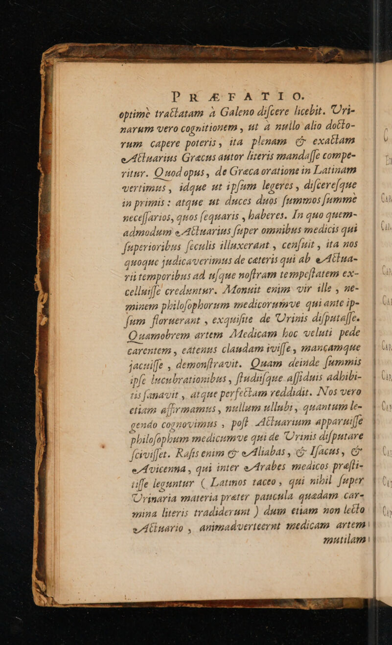 optime traliatam à Galeno di[cere licebit. 'Uri- narum vero cognitionem , ut à nullo alio dotto- vum. capere poteris, i4 pluam C exatlam e/Atlnarius Gracus autor lizeris manda[Je compe- vitur. Quodopus, de Graca oratione in Latinam vertimus , idque ut ipfam legeres , difcere[que ip primis : atque ut. duces duos fummus fumme nece[farios, quos [equaris , baberes. In quo quem- admodum eA uarins [uper omnibus medicis qui fuperioribus [cculis illaxerant , cen[uit , ita nos quoque judicaverimus de cateris qui ab eAciua- vii temporibus ad u|que noftram tesmpe[latem ex- celluifJe creduntur. Monuit. enim: vir ille y ne- gninem philofophorum medicorumve qui ante ip- fum. floruerant , exquifie. de 'Urimis difputa[[e. Quamobrem artem AMedicam boc veluti pede carentem , catenus clandam voi[Je , mancamque jactfe , demon[lravit. Quam deinde fummis ipfe lucubrationibus , [Iudi[que a|Jiduis aabibi- ris fanavit , atque perfettam reddidit. [Nos vero ctiam ajprmamus , nullum ullubi , quantum le- gendo COgHOVITAHS , poji A:LCluarium appavut[fe philofophbum medicum've qui de Urinis difputare faiviffet. Rafts enim c eAliabas , Ifíacus, c e/Avicenma , qui inter e/Arabes medicos pre[a- uffe legantur. (| Latinos tacto qui nibil fuper Urtnaria materia prater paucula quadam .car- mina literis tradiderumt ) dum etiam non lecto vAnario , animadvuerieernt medicam artem nutilam