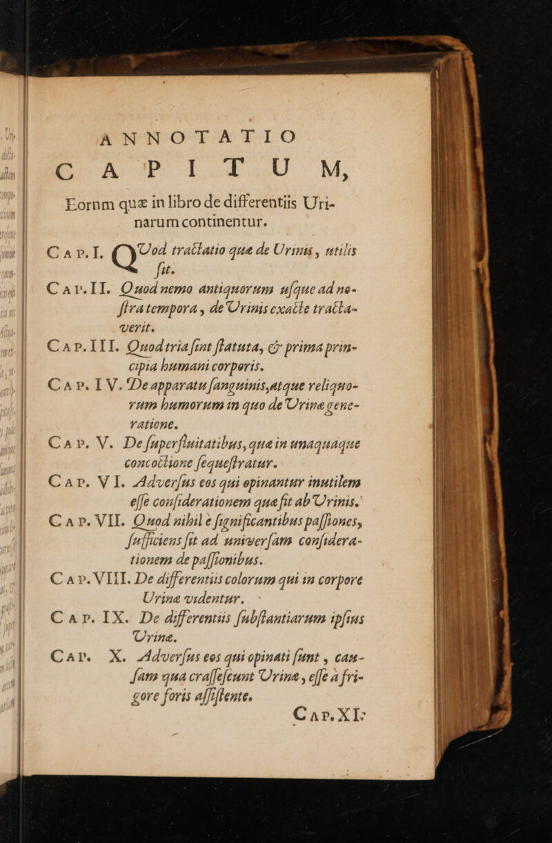 ANNOTATIO E OA CP ILOILIOU M, Eornm qua in libro de differentiis Uri- narum continentur. Car.IL n tratlatio que de Urims , ntilis fit. Car.II. Ozuodnemo antiquorum uque ad ne- Jfiva tempora , de'Crinis exatle tracta- verit. Car. III. Qwodtria frat flatuta, c prima prin- cipia humani corperis. C A v. I V. De apparatu [anguinis,atque veliquo- rum bumorum in quo de Urine gene- vatione. Ca ». V. Defnuperfluitatibus, qua in wmaquaque concotlione Jequefiratur. C Ar. VI. ZAdver(us eos qui opinantur inutilem effe couiderationem qua fit ab'Urinis. C a r. VII. Onod zibil e funificantibus pa[fwones, fef [lncieus [st ad. amrver[am confidera- tionem de pa[[;omibus. Car. VIIL. De differentiis colorum qui ia corpore Urine videntur. Car. IX. De differemiis [ubflantiarum ipfius rine. Car. X. Jdver[us eos qui opinati [umt , cam- Jam qua craffe[eunt 'Urina , e[fe a fri- gore foris affiftente. Car. XI