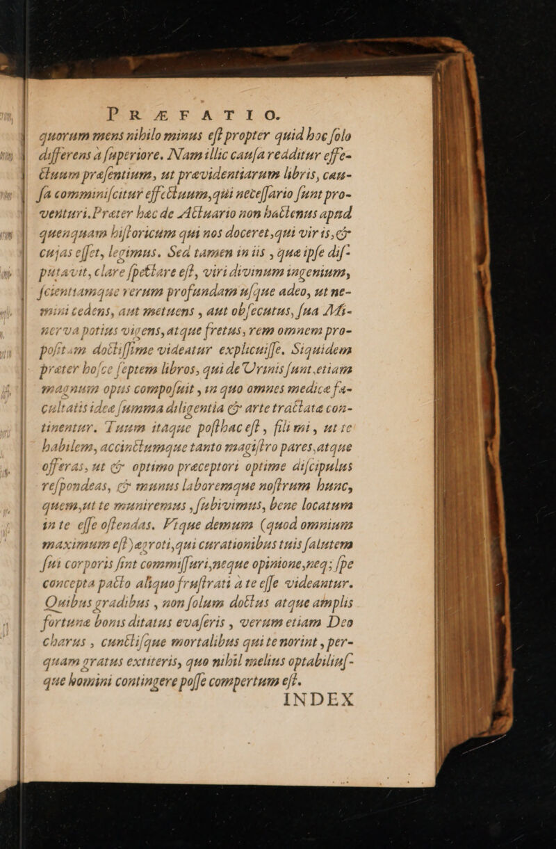 PORErFSATISO. quorum mens nibilo minus eff propter quid boc folo differens a [uperiore. INam illic cau[a redditur effe- uum prajentium, ut previdentiarum libris, can- fa commini[citur eff ébuum,qui nesfirn ft pro venturi.Prater bac de VACluario non babbents aptid quenquam hij OYiCUTa qtéi nos doceret ,qui vir is,c citjas ejfet, lecimus. Sed tamen in iis , que tpfe dif- pii Avit, clare [petlare efl, viri divinum ingenium, feienttamque verum profundam n[ que adeo, ut nt- mini tedens, aut snetutens , aut ob[ecutus, [ua AM- ncrva potius vigens, atque | aii rem omnem pra- poftam dotlif/Ime videatur. explicui[Je. Siquidem prater bojce feptem libros, qui de Urinis [ant,etiam magnim opus com o[uit , 1a quo omues medica fa- cultatis idee [umma diligentia &amp; arte tractata coa- tinentur. Tuum itaque : poftbac eft fili mi, ut tc Bolalo». ACAntium gue tAnto v24g  ]ro pares,atque offeras, ut cj optimo praceptori optime difcipulus O HH laboremque a0[irum buac, quem;ut te m LAIYCTAMS fabivim: 15, bene locattsva inte effe oflen endas. Fique demum (quod omninm maximum e[t)egroti,gt ui curationibus tuis [alutema ftd corporis fint com mil[uri,neque opinione,ned; [pe cancepta patto aliquo fru[lrati a te effe videantur. Quibus gradibus , non folum dotlus atque amplis fortuna bonis ditatus ev. A[eris , verum etiam Deo charus , cuntlifque mortalil bus quite norint , per- quam avarus extiteris, quo mbil melius optabilia[- que homini contingere po[Je compertum ejf. INDEX s J 7 £j po 24€64$, J