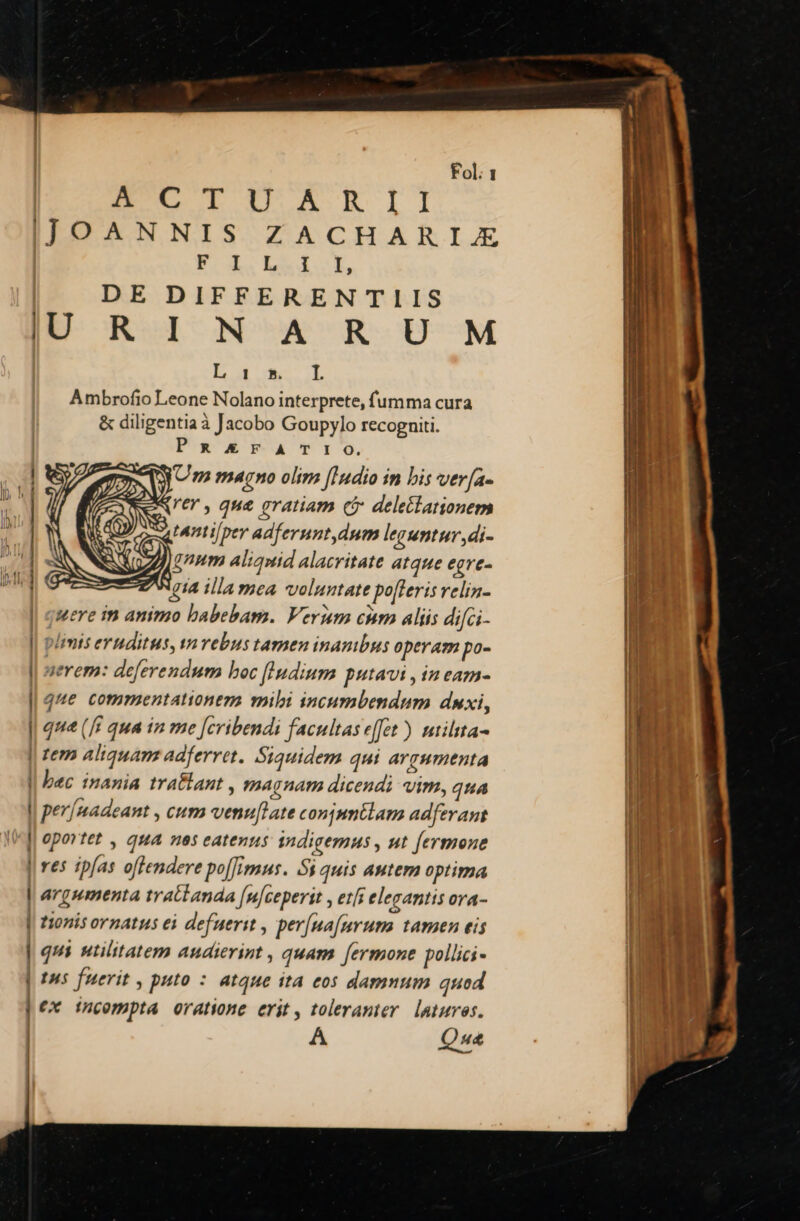 EI ARII ITJOANNIS ZACHARIZE FL EMI OL DE DIFFERENTIIS IU R IN A RU M E E de uL Ambrofio Leone Nolano interprete, fumma cura &amp; diligentia à Jacobo Goupylo recogniti. PR£€FATIO. | Um magno olim [Indio in bis ver[a- | EeNer, que eratiam cj deleilationem  | RUP oru Lnti[per adferunt dum leguntur ,di- u 1 1v ! ZA inm aliquid alacritate atque egre- ZWgia illamea voluntate pofleris relin- | quere im animo babebam. Verum cnm aliis difGi- ; limits eruditus, varebus tamen inanibus operam po- J| uerem: deferendum boc [ludium putavi , in eam- || que commentationeza mibi incumbendum duxi, | que (fi qua in me [cribendi facultas effet) utilta- | tem aliquam adferret. Siquidem qui argumenta l| bec inania tra&amp;ant , magnam dicendi vim, qua l| per/madeant , cum venu[late conjmnélam adferant || oportet , qua nes eatenus tidigemus , ut fermone | res ipfas offendere po[[imus. 5$ quis autem optima | argumenta tratlanda Jnlceperit , etfs elegantis ora- | tionis ornatus ei defuerit , per[na[urum. tamen eis | qui utilitatem audierint , quam fermone pollici | t95 fuerit , puto : atque ità eos damnum quod | e incompta oratione erit, toleranter laturos. | A Qua