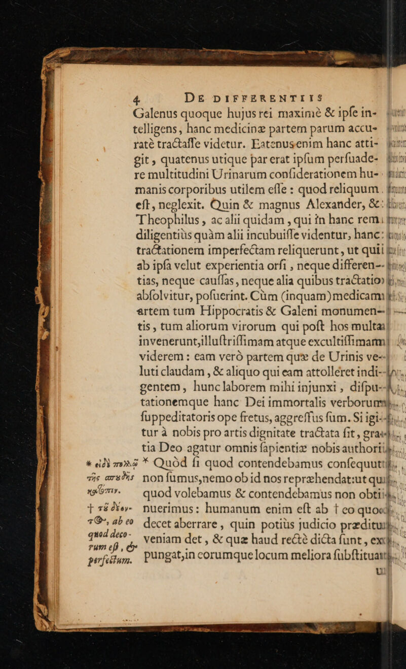 Galenus quoque hujus rei maxim &amp; ipfe in- telligens, hanc medicinz partem parum accus. s raté tractaffe videtur. Eatenusenim hanc atti-. jos: git quatenus utique par erat ipfum perfuade- fu re multitudini Urinarum confiderationem hu- . pur manis corporibus utilem efle : quod reliquum . fau eft, neglexit. Quin &amp; magnus Alexander, &amp;: fuc; Theophilus, ac alii quidam , qui tn hanc rem py: diligentius quàm alii incubuifle videntur, hanc: gu: tractationem imperfectam reliquerunt , ut quii pij; ab ipa velut experientia orfi , neque differen-- [i tias, neque cauffas , neque alia quibus tractatio» [rs abfolvitur, pofuerint. Càm (inquam)medicami i. ertem tum Hippocratis &amp; Galeni monumen-] — tis, tum aliorum virorum qui poft hos multa; inveneruntjilluftriffimam atque excultiffimanm] viderem : eam veró partem qu: de Urinis ve-- luti claudam , &amp; aliquo qui eam attolléret indi--Jor. gentem , hunclaborem mihi injunxi , difpu--Ju. tationemque hanc Dei immortalis verborum)... fuppeditatoris ope fretus, aggreffus fum. Si igi-... tur à nobis pro artis dignitate tractata fit , gra«ji... tia Deo agatur omnis fapientiz nobis authoriijy.... * «di za * Quód fi quod contendebamus confequuttif.. , 7is ars9is nonfumus,nemo ob id nos reprehendat:ut qui]. -*57. — quod volebamus &amp; contendebamus non obti, .: tré2ve- nuerimus: humanum enim eft ab t co quoed. *G 4be^ decetaberrare, quin potiüs judicio predituij.. . cement veniam det , &amp; quz haud re&amp;é dicta funt , exi. gefütuym, Puüngatin corumquelocum meliora fübftituai)..  [ fW