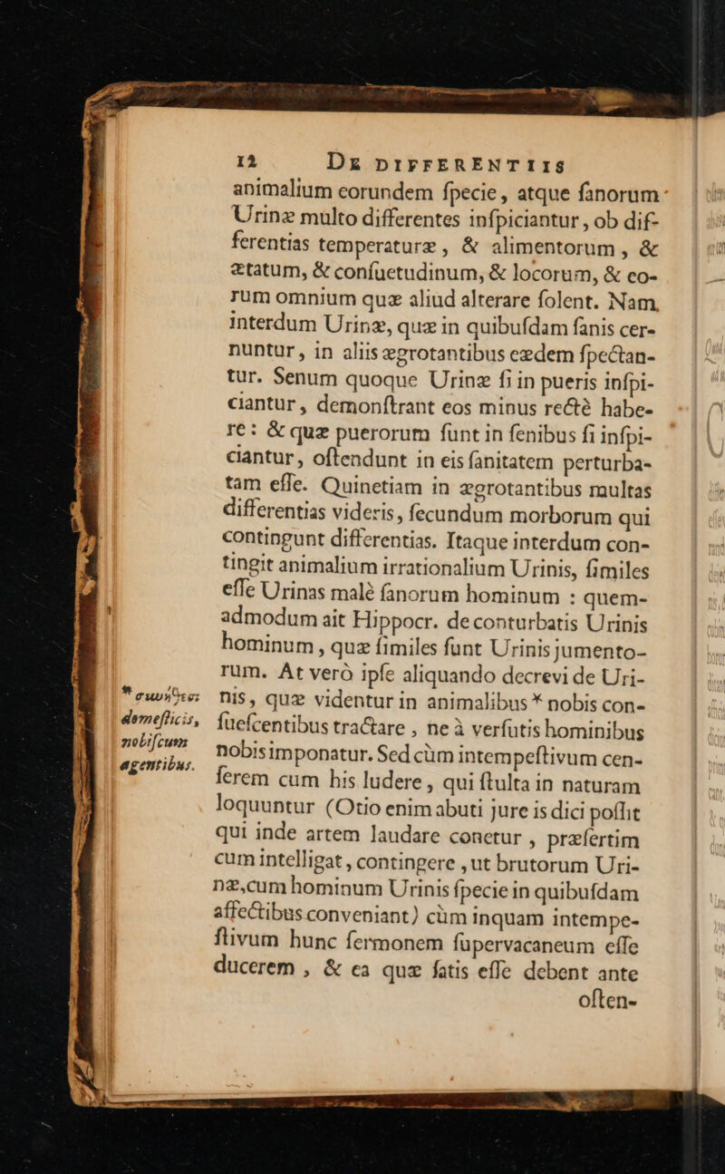 * eupsote; lomefficis, ziobifcusn agentibus. e Dz pnirrERENT 1 1$ animalium eorundem fpecie , atque fanorum Urinz multo differentes infpiciantur , ob dif- ferentias temperature, &amp; alimentorum , &amp; &amp;tatum, &amp; confuetudinum, &amp; locorum, &amp; co- rum omnium quz aliud alterare folent. Nam interdum Urinz, quz in quibufdam fanis cer- nuntur , in aliis egrotantibus eedem fpectan- tur. Senum quoque Urinz fi in pueris infpi- ciantur, demonftrant eos minus recté habe- r6: &amp; quz puerorum fünt in fenibus fi infpi- cantur , oftendunt in eis fanitatem perturba- tam effe. Quinetiam in zgrotantibus multas differentias videris, fecundum morborum qui contingunt differentias. Itaque interdum con- tingit animalium irrationalium Urinis, fimiles effe Urinas malé fanorum hominum : quem- admodum ait Hippocr. deconturbatis Urinis hominum , quz fimiles funt Urinis jumento- rum. At veró ipfe aliquando decrevi de Uri- nis, quz videntur in animalibus * nobis con- fuefcentibus tra&amp;are , neà verfutis hominibus nobisimponatur. Sed cüm intempeftivum cen- lerem cum his ludere , qui ftulta in naturam loquuntur (Otio enim abuti jure is dici poffit qui inde artem laudare conetur , praefertim cum intelligat , contingere , ut brutorum Uri- nz,cum hominum Urinis fpecie in quibufdam affectibus conveniant) cüm inquam intempe- flivum hunc fermonem fupervacaneum eífe ducerem , &amp; ca quz fatis effe debent ante often-