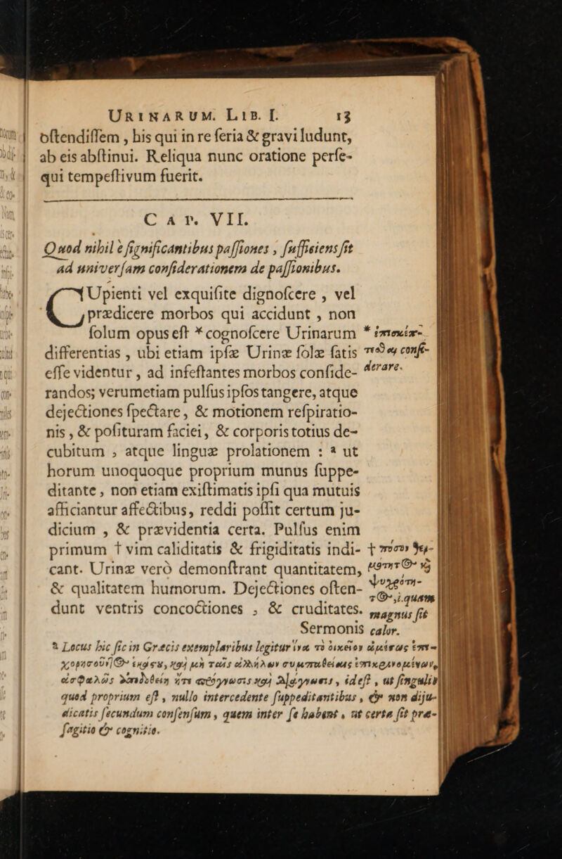 ———— —————— MÀ ———— A ad CAT. VIT. ad univer[am confiderationera de pa[Jionibus. Upienti vel exquifite dignofcere , vel predicere morbos qui accidunt , non folum opus eff * cognofcere Urinarum * £mexéa- a i | 79,1. quam ^ smagnts fit Sermonis calor. 1 i x,opaco)y] e» £49 M, 494 pun TOÀ f EY T cV M7ru ei ous torixeAvopeivavel, | | deQuAds Xndstein ims etóyyonis xod 2loynoms , idef! , ut fingulinill | qued proprium ef , nullo intercedente fuppeditantibus , € mon diju-| I | eicatis [fecundum con[eníumm , quem inter (e babent , nt certa fit pre- Jagitio C cognitio. | |