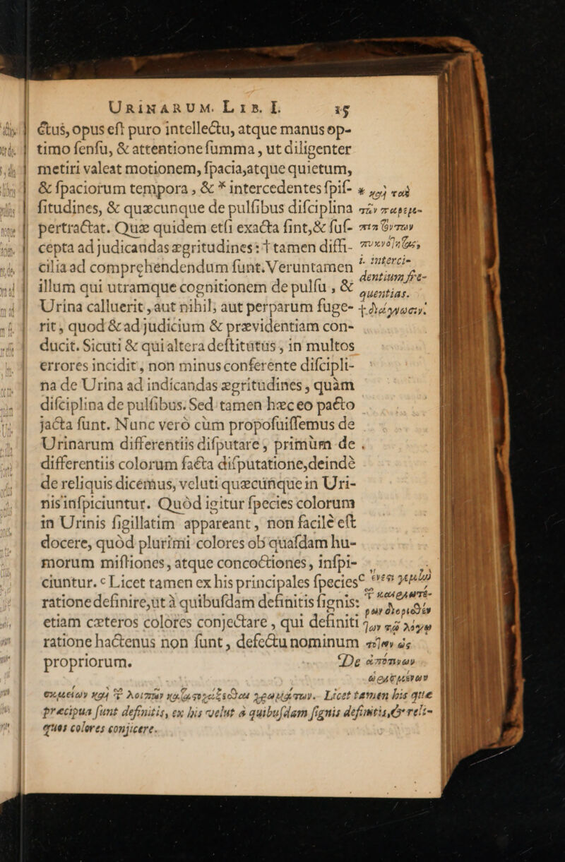 étu$, opus eft puro intelle&amp;u, atque manus op- timo fenfu, &amp; attentione fumma , ut diligenter metiri valeat motionem, fpaciayatque quüetunt, fitudines, &amp; quecunque de hi Ifibus difaplina pertra&amp;at. Quz quidem etfi exacta fint,&amp; fuf- cepta ad j judicandas xgr itudines: T tamen difh- illum qui Bio cogpitionem de pulíu , &amp; TL 7r (Be pe (mt 2117; (9VT20V LT led gUXV0]2 (a£, nmtierci- dentium frz- Quen «14s. 7 rit, quod &amp;ad;j yüdicturn &amp; previdentiam con- ducit. Sicuti &amp; quialtera deftitatis in multos errores incidit, non minus conferente difcipli i- na de Urina ad indicandas zgritudines , quàm difcipl: na de pul Ifibus. Sed tamen hao 66 pacto jacta funt. Nunc veró cum propofuiffemus de differentiis colorum facta dif putatione,deind? de reliquis dicémus, vcluti quecüfique in Uri- nisinfpiciuntur. Quód igitur fpecies colorum in Urinis figillatim appareant, non facile eft docere, quód plurimi colores ob quafdam hu- morum miflones, AUR concoCtiones , infpi- ciuntur. « Licet tamen ex his principales fpecies; etiam czteros colores conjectare , qui definiti / ratione hactenus non funt, defeGu nominum IL 0A QAM TÉ- | ait dyopiddn | ]o v Ao | q»]ev eg €2.4L6 UY X24 c* Ael 7I? Y. (à a2 TNT 2£24 i qu. Licet f &amp; 24V LEY OL ».en b: is que ques coler es conj: Icerec..