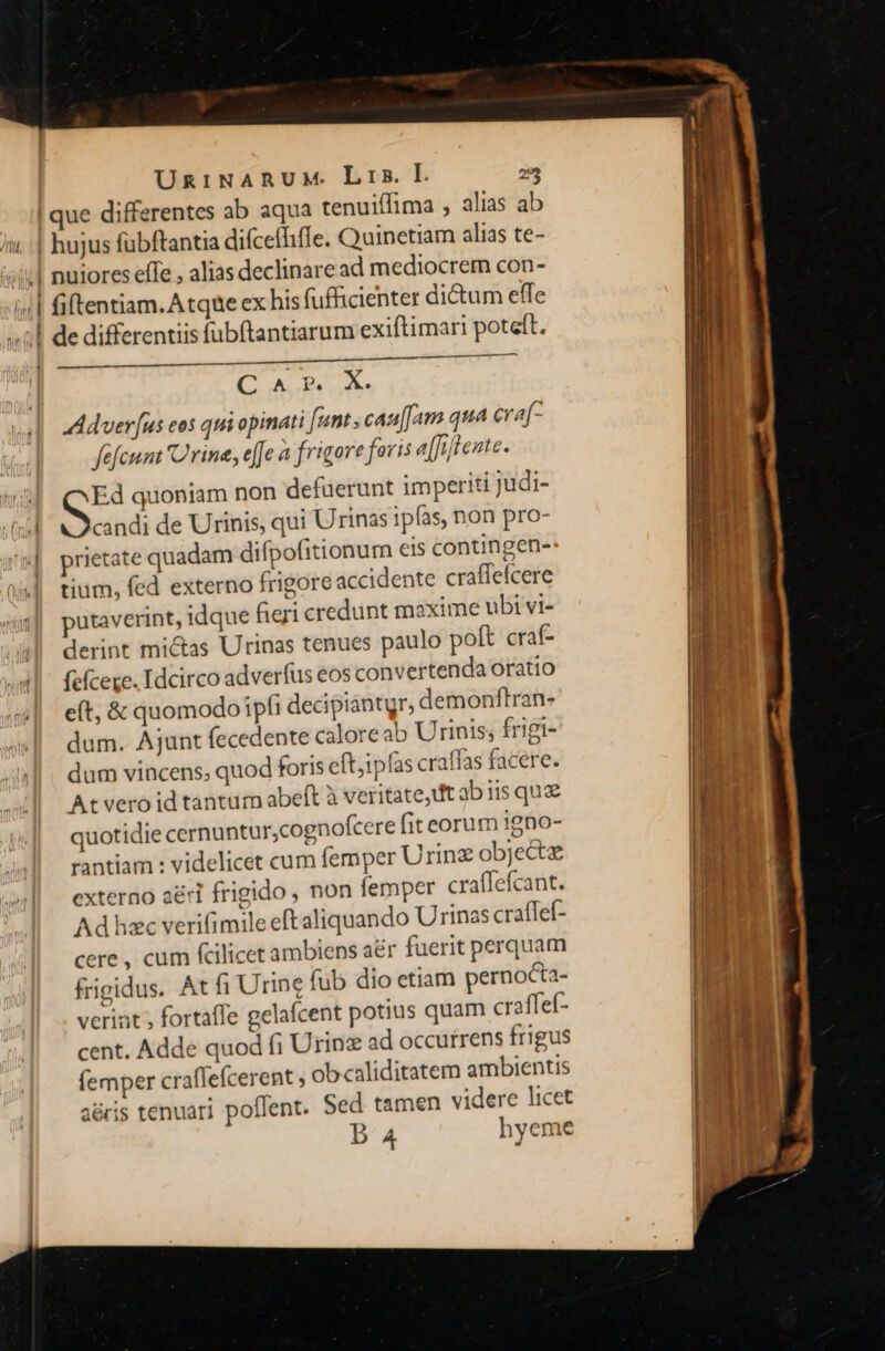 , ue differentes ab aqua tenuiffima , alias ab - —m -— ae —t nuiores effe , alias declinare ad mediocrem con- fiftentiam. Atque ex his fufficienter dictum effe de differentiis fübftantiarum exiftimari poteft. nt (i —À— C AES. Aduer [us eos qui opinati [unt , cau[[am qua cra[- fefcum rina, effe a frigore foris a[fiftente. A quoniam non defuerunt imperiti Judi- candi de Urinis, qui Urinas ipfas, non pro- prietate quadam difpofitionum eis contingen- tium, fed externo frigore accidente craffeícere putaverint, idque fieri credunt maxime ubi vi- derint mictas Urinas tenues paulo poft craf- fefcere. Idcirco adverfus eos convertenda Oratio e(t, &amp; quomodoipfi decipiantgr, demonftran- dum. Ajunt fecedente caloreab Urinis; frigi- dum vincens; quod foris eft;ipfas craffas facere. At vero id tantum abeft à veritate, t ab iis que quotidie cernuntur,cognofcere fit eorum igno- rantiam : videlicet cum femper Urin objecte externo a&amp;ri frigido , non femper craffefcant. Ad hzc verifimile eft aliquando Urinas crafTef- cere , cum fcilicet ambiens a&amp;r fuerit perquam frigidus. At fi Urine fub dio etiam pernocta- veriat ; fortaffe gelafcent potius quam craffef- cent. Adde quod fi Urinz ad occurrens frigus (emper craffefcerent , obcaliditatem ambientis aéris tenuari poffent. Sed tamen videre licet B 4 hyeme