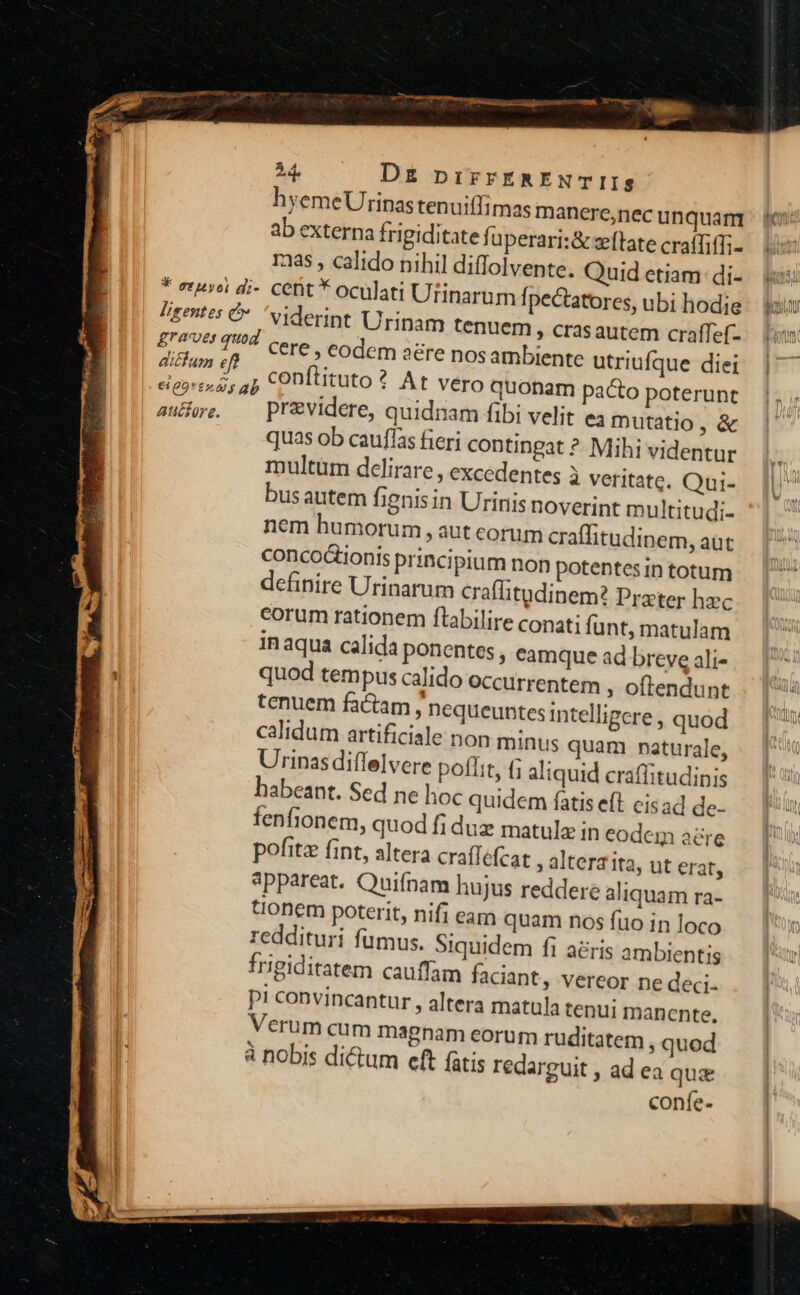 hyemeUrinastenui(fimas manereonecunquam p o: ab externa frigiditate fi uperari:&amp; ztate craffiffi- 1385 , calido nihil diffolvente. Quid etiam. di- i * etuvei di- cent * oculati Utinarum fpectatores, ubi hodie Wi Ligentes € viderint Urinam tenuem » crasautem craffef- .— Lum £rovt Q9 Cere Codem adre nos ambiente utriufque diei po a; Conftituto ? At vero quonam pacto poterunt aure. — previdere, quidnam fibi velit ea mutatio, &amp; quas ob cauflas fieri contingat ? Mih; videntur multüm delirare , excedentes à veritate. Qui- busautem fignis in Urinis noverint multitudi- nem humorum , aut corum craffitudinem, aut concoionis principium non potentesintotum — | definire Urinarum craffitudinem? Prater hzc | corum rationem flabilire conati funt, matulam in aqua calida ponentes , camqueadbrevealis — [7 quod tempus calido occurrentem ; offendunt . | ü tenuem factam , nequeuntes intelligere , quod Ta calidum artificiale non minus quam naturale, . Urinas diffelvere poffit, (; aliquid craffitudinis habeant. Sed ne hoc quidem fatis eft cisad de- fenfionem, quod fi duz matulz in eodeg aere pofitz fint, altera craflefcat , altera ita, ut erat, appareat. Quifnam hujus reddere aliquamra- — [5 tionem poterit, nifi eam quam nos fuo in loco I) reddituri fumus. Siquidem fi aéris ambienti Irigiditatem cauffam faciant, vereor ne deci. p! convincantur , altera matula tenui manente. Verum cum magnam eorum ruditatem , quod à nobis dictum eft fatis redarguit , ad ea qu confe-