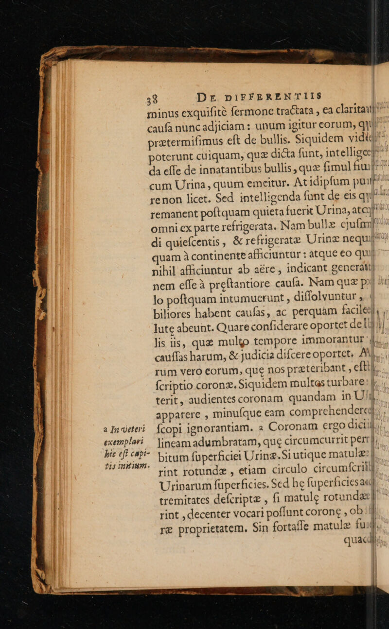 minus exquifité fermone tractata , €a claritaij ^ caufa nuncadjiciam : unum igitur eorum, q]ur pratermifimus eft de bullis. Siquidem vidi poterunt cuiquam, quz di&amp;a funt, intellige] da cffe de innatantibus bullis, quz fimul fuif? cum Uripa , quum emeitur. At idipfum pu^ renon licet. Sed intelligenda funt de eis qui^ remanent poftquam quieta fuerit Urina, atc! omni ex parte refrigerata. Nam bulle ejufmijf'» di quiefcentis , &amp; refrigerate Urinz nequi quam à continente afficiuntur : atque eo qui nihil afficiuntur ab aére , indicant generati nem effeà preftantiore caufa. Nam qu&amp; p lo poftquam intumuerunt diffolvuntur ,. | biliores habent caufas, ac perquam facile, , bh lute abeunt. Quare confiderare oportet deli lis i5, quz multo tempore immorantur 4. cauffas harum, &amp; judicia difcere oportet, AM... rm vero eorum, que nos przteribant , eftt. fcriptio coronz. Siquidem multas turbare terit, audientes coronam quandam in U Ü apparere , minuíque earn comprehendere; .- » Inveteri. Ícopi ignorantiam. « Coronam ergo diciij. exemplari. jineamadumbratam, que circumcurrit pert]. es du bitum füperficiei Urinz.Si utique matulse:t. rint rotunda , etiam circulo circumfcrill] Uriparum füperficies. Sed he füperficiesaed tremitates defcripte , f1 matule rotunda] rint , decenter vocari poffunt corone , ob: | re proprietatem. Sin fortaffe matule fud quac Í 