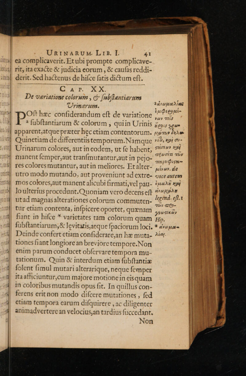 M De vaviatione colorum , c [ab[lantiarum riarum. Oft hzc confiderandum eft de variatione ? fubftantiarum &amp; colorum , quiin Urinis Quinetiam de differentiistemporum. Namque Urinarum colores, aut in eodem, ut fe habent; manent femper;aut tranfmutantur;aut in pejo- res coloresmutantur, autin meliores. Etalter- utro modo mutando, aut proveniunt ad extre- mos colores,aut manent alicubi firmati,vel pau- lo ulterius procedunt. Quoniam vero decens eft utad magnasalterationes colorum commuten- tur etiam contenta, infpicere oportet, quenam fiant in hifce * varietates tam colorum quam fübftantiarum,&amp; levitatisaatque fpaciorum loci. Deinde confert etiam confiderare,an hx muta- tiones fiant longiorean brevioretem pore.Non enim parum conducet obfervaretempora mu- tationum. Quin &amp; interdum etiam fubftantia folent fimul mutari alterarique, neque femper ita afficiuntur,cum majore motione in eisquam in coloribus mutandis opus fit. In quillus con- ferens eritnon modo difcere mutationes , fed etiam tempora earum difquirere , ac diligenter animadverterean velocius;an tardius fuccedant. Non , r Aer 09 bL0L2.100€ » f £609 tee yay 'roi$ | 80915 e ! Hg Tu $42 0 | yon, X94 gu- ! * STUEMY HOM gU 7À4 TroL.pU igni , poa. de rUJoce autce?n ^ E * 04,0LÀ € X9Q , / ea oA legénd. eff.1 7 9- gA a sux y Hip. * LITT n Ael