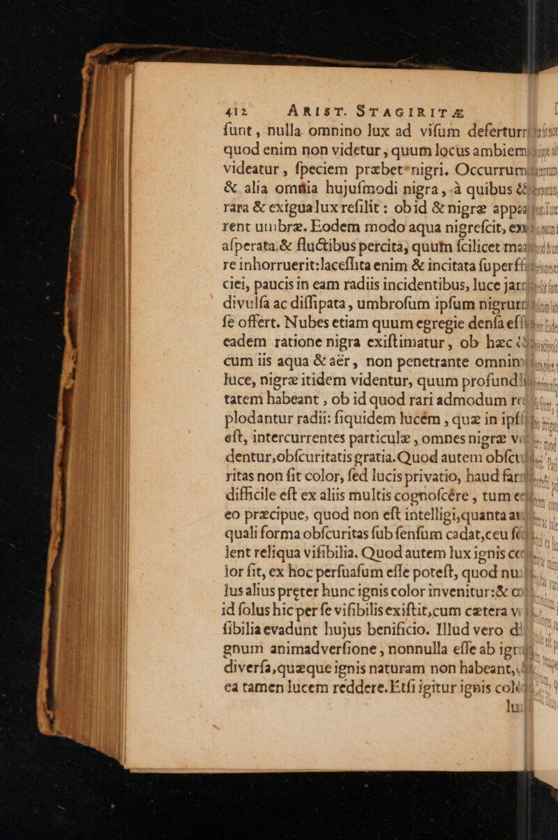  1 y t AM 412 ARiIsT. STAGIRIT A Ha! funt , nulla omnino lux ad vifum deferturriiiin quod enim non videtur , quum locus ambiemjs;y i LT videatur , fpeciem przbet*nigri. Occurrumitiu j dl &amp; alia omttia hujufmodi nigra , à quibus &amp;&amp;jtou: II: rara &amp; exigualuxrefilit : obid &amp; nigre appeal f I rent uuibrz. Eodem modo aqua nigrefcit, exu: afperata.&amp; fluctibus percita, quum fcilicet mpi; re inhorruerit:laceflita enim &amp; incitata (uperffti ciel, paucis in eam radiis incidentibus, luce jazz» divulfa ac diffipata , umbrofüm ipfum nigrutiii; fe offert. Nubes etiam quum egregie denía eff eadem ratione nigra exiftimatur, ob hac ($5, cum iis aqua &amp; aér, non penetrante omnim]... luce, nigra itidem videntur, quum profundis. tatem habeant , ob id quod rari admodum rc, plodantur radii: fiquidem lucém , quz in ipf(]). .., eft, intercurrentes particule , omnes nigrz vill... dentur;obfcuritatis gratia. Quod autem obfcuji.. ritas non fit color, fed lucis privatio, haud farqfs... difficile eft ex aliis multis cognofcére , tum edo... eo przcipue, quod non eft intelligi,quanta au]. quali forma obfcuritas fub fenfum cadat,ceu fid)... lent reliqua vifibilia. Quod autem lux ignis ce... lor fit, ex hoc perfuafum effe poteft, quod nu;fi.. lusalius preter huncignis color invenitur:&amp; o1. id folus hicper fe vifibilisexiftit,cum cetera vi .; fibiliaevadunt hujus benificio. Illud vero dil... ' gnum animadverfione , nonnulla efTe ab igi, diverfa,quzque ignis naturam non habeant. 4s, ^ ea tamen lucem reddere. Étfi igitur ignis colit. | lu