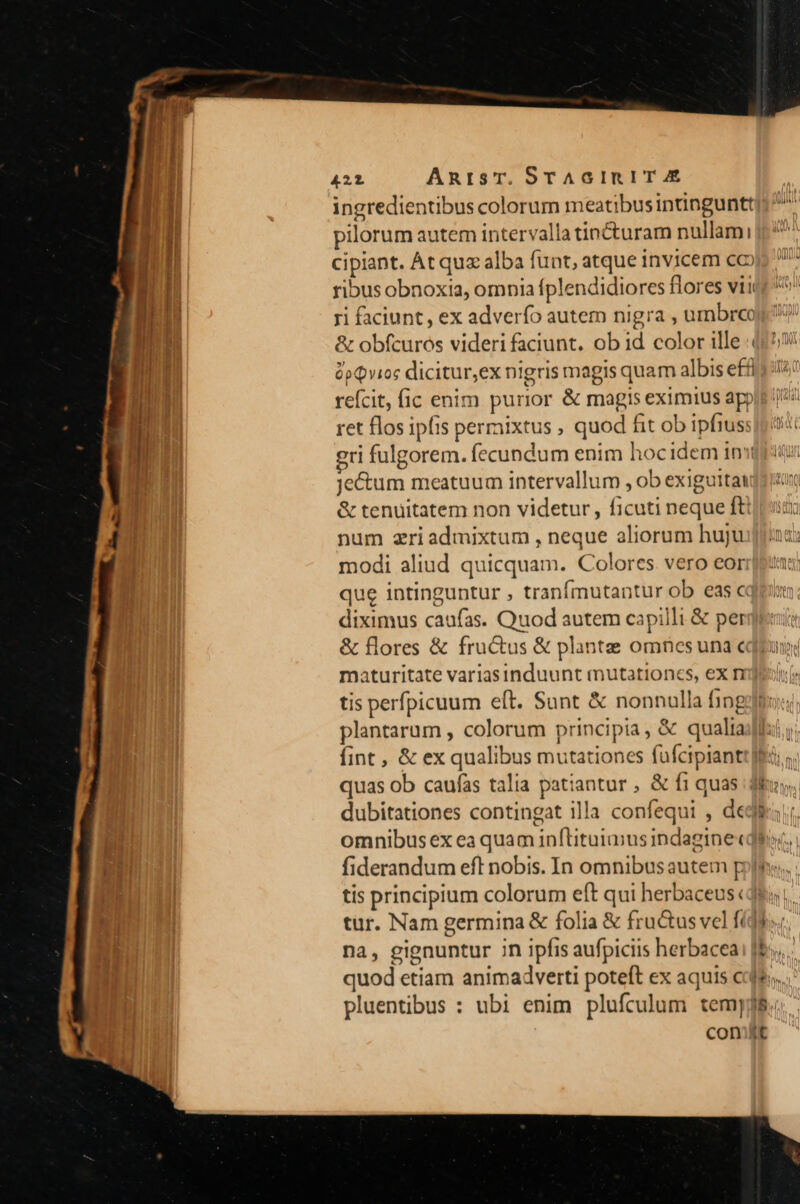 ingredientibus colorum meatibusintnguntt]: ^ pilorum autem intervalla tin&amp;cturam nullami cipiant. At quz alba funt, atque invicem coo ^ ribus obnoxia, omnia fplendidiores flores viicg ri faciunt, ex adverfo autem nigra , umbrcoj &amp; obfcuros videri faciunt. ob id color ille (159 $pQvios dicitur,ex nigris magis quam albis effi; refcit, fic enim purior &amp; magis eximius appit [i ret flos ipfis permixtus , quod fit ob ipfiuss]o o gri fulgorem. fecundum enim hocidem infit je&amp;um meatuum intervallum , ob exiguitat &amp; tenuitatem non videtur, ficuti neque fti num zriadmixtum , neque aliorum hujua: modi aliud quicquam. Colores vero eorr: que intinguntur , tranfmutantur ob eas cq. diximus caufas. Quod autem capilli &amp; perge: &amp; flores &amp; fructus &amp; plante omnesuna c maturitate variasinduunt mutationcs, ex tis perfpicuum eft. Sunt &amp; nonnulla fing plantarum , colorum principia, &amp; qualia fint , &amp; ex qualibus mutationes fuüfcipiantt flc; quas ob caufas talia patiantur , &amp; f1 quas du, dubitationes contingat illa confequi , dedi omnibus ex ea quam in[tituimus indagine« fiderandum eft nobis. In omnibus autem pole: tis principium colorum eft qui herbaceus «de, tur. Nam germina &amp; folia &amp; fructus vel fídds« na, gignuntur 7n ipfis aufpiciis herbaceai [Es quod etiam animadverti poteft ex aquis cde... pluentibus : ubi enim plufculum tem]j$.; cont —Y
