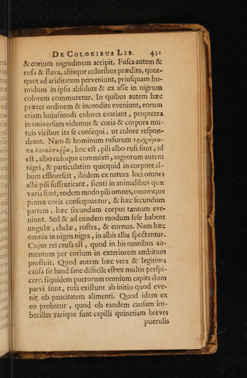 &amp; corium nigredinem accipit. Fufcaautem &amp; rufa &amp; flava, aliisque coloribus przdita, quot- quot ad ariditatem perveniunt, priufquam hu- midum in ipfis abfolute &amp; ex affe in nigrum colorem commutetur. In quibus autem hzc preter ordinem &amp; incondite eveniunt, eorum etiam hujufmodi colores evariant , propterea in univerfum videmus &amp; coria &amp; corpora mu- tuis vicibus ita fe confequi ; ut colore refpon- deant. Nam &amp; hominum ruforum rej pa- va Aevxóz v d62 , hoc eft , pili albo rufi funt , id eft , alborufoque cotnmixt , nigrorum autem pigri, &amp; particulatim quicquid in corpore al- bum e£florefcit , ibidem ex natura loci omnes albi pili fuffruticant , ficuti in animalibus quz varia funt; eodem modo pili omnes, omnesque pinnz coria confequuntur, &amp; hac fecundum xrtem , hzc fecundum corpus tantum eve- niunt. Sed &amp; ad eundem modum fefe habent ungulz , chelz , roftra, &amp; cornua. Nam hzc omoia in nigris nigra , in albis alba fpcectantur. Cujus rei caufa eft , quod in his omnibus ait- mentum per corium in exteriorem ambitum profluit, Quod autem hec vera &amp; legitima caufa (it haud fane difficile eft'ex multis perfpi- cerc. fiquidem puerorum omnium capita dum parvi funt, rufa exiftunt ab initio quod eve- pit ob paucitatem alimenti. Quod idem ex eo probatur , quod ob eandem caufam im- becilles rarique funt capilli quinetiam breves puerulis